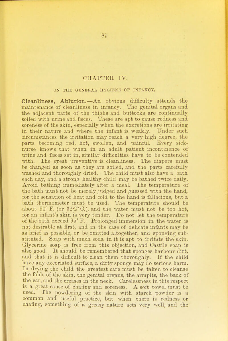 CHAPTER IV. ON THE GENERAL HYGIENE OF INFANCY. Cleanliness, Ablution.—An obvious difficulty attends the maintenance of cleanliness in infancy. The genital organs and the adjacent parts of the thighs and buttocks are continually soiled with urine and fteces. These are apt to cause redness and soreness of the skin, especially when the excretions ai-e irritating in their nature and where the infant is weakly. Under such circumstances the irritation may reach a very high degree, the parts becoming red, hot, swollen, and painful. Every sick- nurse knows that when in an adult patient incontinence of urine and fseces set in, similar difficulties have to be contended with. The great preventive is cleanliness. The diapers must be changed as soon as they are soiled, and the parts carefully washed and thoroughly dried. The child must also have a bath each day, and a strong healthy child may be bathed twice daily. Avoid bathing immediately after a meal. The temperature of the bath must not be merely judged and guessed with the hand, for the sensation of heat and cold to the hand is fallacious, but a bath thermometer must be used. The temperature should be about 90° F. (or 32-2° C), and the water must not be too hot, for an infant's skin is very tender. Do not let the temperature of the bath exceed 95° F. Prolonged immersion in the water is not desirable at first, and in the case of delicate infants may be as brief as possible, or be omitted altogether, and sponging sub- stituted. Soap with much soda in it is apt to irritate the skin. Glycerine soap is free from this objection, and Castile soap is also good. It should be remembered that sponges harbour dirt, and tliat it is difficult to clean them thoroughly. If the child have any excoriated surface, a dirty sponge may do serious iiarm. In drying the child the greatest care must be taken to cleanse the folds of the skin, the genital organs, the armpits, the back of the ear, and the creases in the neck. Carelessness in tliis respect is a great cause of chafing and soreness. A soft towel must be used. The powdering of the skin with starch powder is a common and useful practice, but when there is redness or chafing, something of a greasy nature acts very well, and the