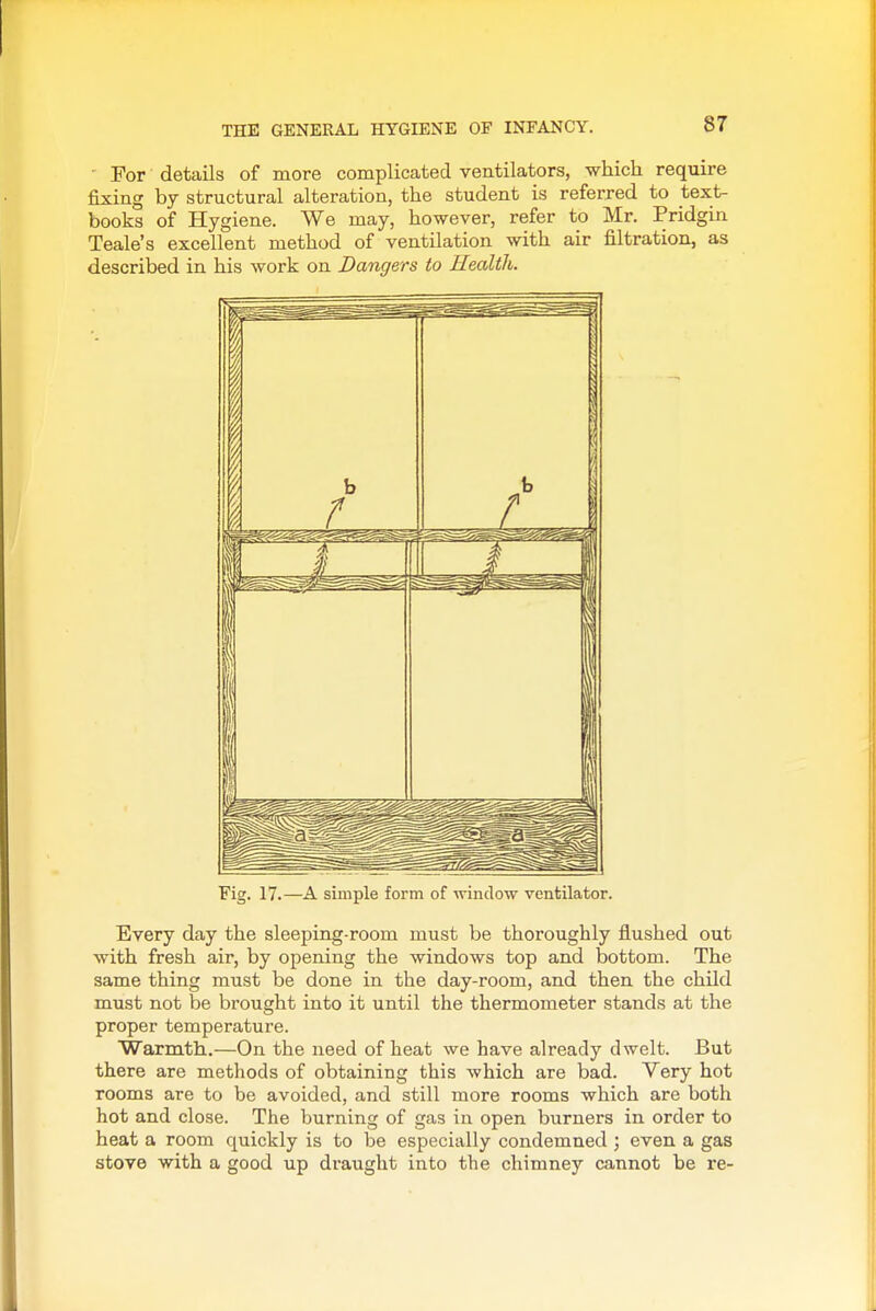THE GENERAL HYGIENE OF INFANCY. ■ For details of more complicated ventilators, which require fixing by structural alteration, the student is referred to text- books of Hygiene. We may, however, refer to Mr. Pridgin Teale's excellent method of ventilation with air filtration, as described in his work on Dangers to Health. 4 /I 1 / j 1 — lit IP 'Fig. 17.—A simple form of window ventilator. Every day the sleeping-room must be thoroughly flushed out with fresh air, by opening the windows top and bottom. The same thing must be done in the day-room, and then the child must not be brought into it until the thermometer stands at the proper temperature. Warmth.—On the need of heat we have already dwelt. But there are methods of obtaining this which are bad. Very hot rooms are to be avoided, and still more rooms which are both hot and close. The burning of gas in open burners in order to heat a room quickly is to be especially condemned ; even a gas stove with a good up draught into the chimney cannot be re-