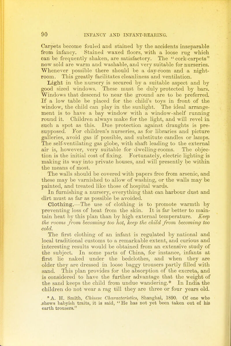 Carpets become fouled and stained by the accidents inseparable from infancy. Stained waxed floorS; with a loose rug which Can be frequently shaken, are satisfactory. The  cork-carpets now sold are warm and washable, and very suitable for nurseries. Whenever possible there should be a day-room and a night- room. This greatly facilitates cleanliness and ventilation. Light in the nursery is secured by a suitable aspect and by good sized windows. These must be duly protected by bars. Windows that descend to near the ground are to be preferred. If a low table be placed for the child's toys in front of the ^window, the child can play in the sunlight. The ideal arrange- ment is to have a bay window with a window-shelf running round it. Children always make for the light, and will revel in such a spot as this. Due protection against draughts is pre- supposed. For children's nurseries, as for libraries and picture galleries, avoid gas if possible, and substitute candles or lamps. The self-ventilating gas globe, with shaft leading to the external -air is, however, very suitable for dwelling-rooms. The objec- tion is the initial cost of fixing. Fortunately, electric lighting is making its way into private houses, and will presently be within the means of most. The walls should be covered with papers free from arsenic, and these may be varnished to allow of washing, or the walls may be painted, and treated like those of hospital wards. In furnishing a nursery, everything that can harbour dust and ■dirt must as far as possible be avoided. Clothing.—The use of clothing is to promote warmth by preventing loss of heat from the skin. It is far better to main- tain heat by this plan than by high external temperature. Keep the rooms from becoming too hot, keep the child from becoming too ■cold. The first clothing of an infant is regulated by national and local traditional customs to a remarkable extent, and curious and interesting results would be obtained from an extensive study of the subject. In some parts of China, for instance, infants at first lie naked under the bedclothes, and when they are older they are dressed in loose baggy trousers partly filled with sand. This plan provides for the absorption of the excreta, and is considered to have the further advantage that the weight of the sand keeps the child from undue wandering.* In India the children do not wear a rag till they are three or four years old. *A. H. Smith, Chinese Characteristics, Shanghai, 1890. Of one who .shows babyish traits, it is said, He has not yet been taken out of his earth trousers.