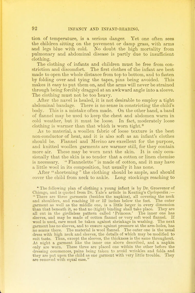 tion of temperature, is a serious danger. Yet one often sees the children sitting on the pavement or damp grass, with arms and legs blue with cold. No doubt the high mortality from pulmonary and abdominal disease is partly due to insufficient clothing. The clothing of infants and children must be free from con- striction and discomfort. The first clothes of the infant are best made to open the whole distance from top to bottom, and to fasten by folding over and tying the tapes, pins being avoided. This makes it easy to put them on, and the arms will never be strained through being forcibly dragged at an awkward angle into a sleeve. The clothing must not be too heavy. After the navel is healed, it is not desirable to employ a tight abdominal bandage. There is no sense in constricting the child's body. This is a mistake often made. On the other hand, a band of flannel may be used to keep the chest and abdomen warm in cold weather, but it must be loose. In fact, moderately loose clothing is warmer than that which is worn tight.* As to material, a woollen fabric of loose texture is the best non-conductor of heat, and it is also soft as an infant's clothes should be. Flannel and Merino are excellent for the purpose, and knitted woollen garments are warmer still, for they contain more air. These may be worn next the skin. It is only occa- sionally that the skin is so tender that a cotton or linen chemise is necessary.  Flannelette  is made of cotton, and it may have a little wool in its composition, but usually it has none. After  shortening  the clothing should be ample, and should cover the child from neck to ankle. Long stockings reaching to * The following plan of clothing a young infant is by Dr. Grosvenor of Chicago, and is quoted from Dr. Yale's article in Keating's Cyclopcedia:—  There are three garments (besides the napkins), all covering the neck and shoulders, and reaching 10 or 12 inches below the feet. The outer garment as well as the middle one, is a little larger in every dimension than that beneath it, so that no (tight) binding shall take place. They are all cut in the girdleless pattern called 'Princess.' The inner one has sleeves, and may be made of cotton flannel or very soft wool flannel. If wool is used, care must be taken against shrinkage in washing. The next garment has no sleeves, and to ensure against pressure at the arm-holes, has no seams there. The material is wool flannel. The outer one is the iisual dress with high neck and sleeves, the details of which may be modified to suit taste. Thus, except the sleeves, the thickness is the same throughout. At night a garment like the inner one above described, and a napkin only are worn. These three are placed one witliin the other before the dressing commences, pains being taken to avoid wrinkles and folds, and they are put upon the child as one garment with very little trouble. They are removed with equal ease.