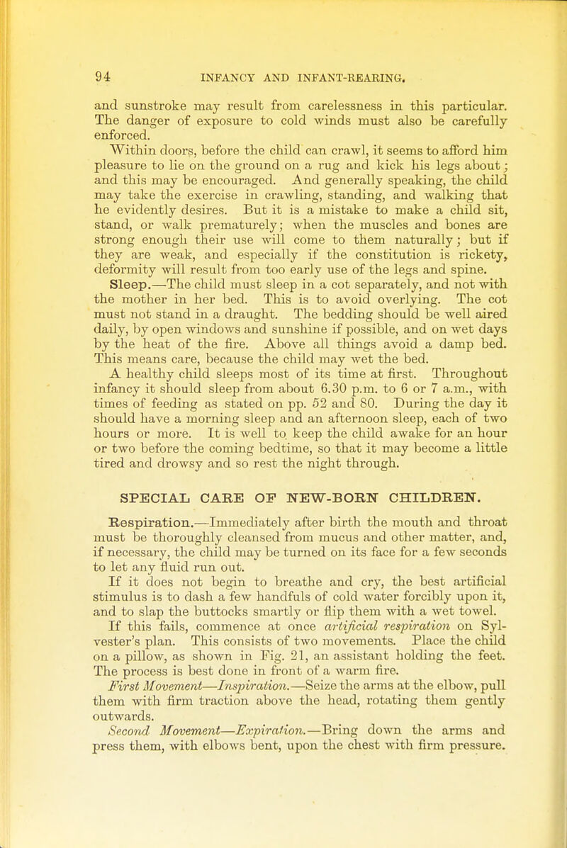 and sunstroke may result from carelessness in this particular. The danger of exposure to cold winds must also be carefully enforced. Within doors, before the child can crawl, it seems to afford him pleasure to lie on the ground on a rug and kick his legs about; and this may be encouraged. And generally speaking, the child may take the exercise in crawling, standing, and walking that he evidently desires. But it is a mistake to make a child sit, stand, or walk prematurely; when the muscles and bones are strong enough their use will come to them naturally; but if they are weak, and especially if the constitution is rickety, deformity will result from too early use of the legs and spine. Sleep.—The child must sleep in a cot separately, and not with the mother in her bed. This is to avoid overlying. The cot must not stand in a draught. The bedding should be well aired daily, by open windows and sunshine if possible, and on wet days by the heat of the fire. Above all things avoid a damp bed. This means care, because the child may wet the bed. A healthy child sleeps most of its time at first. Throughout infancy it should sleep from about 6.30 p.m. to 6 or 7 a.m., with times of feeding as stated on pp. 52 and 80. During the day it should have a morning sleep and an afternoon sleep, each of two hours or more. It is well to. keep the child awake for an hour or two before the coming bedtime, so that it may become a little tired and drowsy and so rest the night through. SPECIAL CARE OP NEW-BORN CHILDREN. Respiration.—Immediately after birth the mouth and throat must be thoroughly cleansed from mucus and other matter, and, if necessary, the child may be turned on its face for a few seconds to let any fluid run out. If it does not begin to breathe and cry, the best artificial stimulus is to dash a few handfuls of cold water forcibly upon it, and to slap the buttocks smartly or flip them with a wet towel. If this fails, commence at once artificial respiration on Syl- vester's plan. This consists of two movements. Place the child on a pillow, as shown in Fig. 21, an assistant holding the feet. The process is best done in front of a warm fire. First Movement—Inspiration.—Seize the arms at the elbow, pull them with firm traction above the head, rotating them gently outwards. Second Movement—Expiration.—Bring down the arms and press them, with elbows bent, upon the chest with firm pressure.