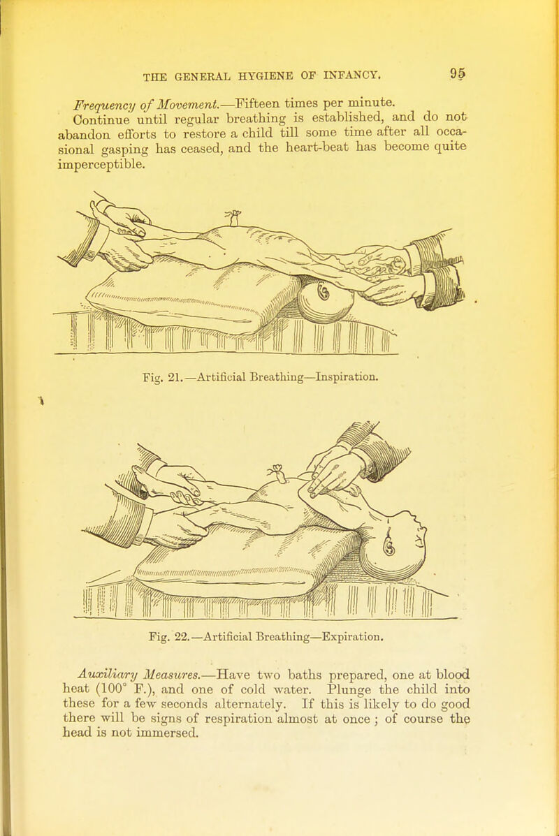 Frequency of Movement.—Fifteen times per minute. Continue until regular breathing is established, and do not abandon efforts to restore a child till some time after all occa- sional gasping has ceased, and the heart-beat has become quite imperceptible. Fig. 21.—Artificial Breatliing—Inspiration. Fig. 22.—Artificial Breathing—Expiration, Auxiliary Measures.—Have two baths prepared, one at blood heat (100° F.), and one of cold water. Plunge the child into these for a few seconds alternately. If this is likely to do good there will be signs of respiration almost at once ; of course the head is not immersed.