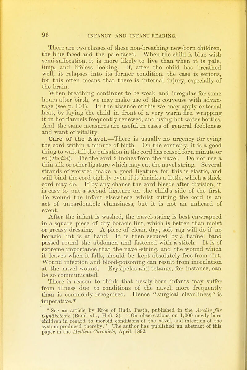 There are two classes of these non-breathing new-born children, the blue faced and the pale faced. When the child is blue with semi-suffocation, it is more likely to live than when it is pale, limp, and lifeless looking. If, after the child has breathed well, it relapses into its former condition, the case is serious, for this often means that there is internal injury, especially of the brain. When breathing continues to be weak and irregular for some hours after birth, we may make use of the couveuse with advan- tage (see p. 101). In the absence of this we may apply external heat, by laying the child in front of a very warm fire, wrapping it in hot flannels frequently renewed, and using hot water bottles. And the same measures are useful in cases of general feebleness and want of vitality. Care of the Navel.—There is usually no urgency for tying the cord within a minute of birth. On the contrary, it is a good thing to wait till the pulsation in the cord has ceased for a minute or so {Budin). Tie the cord 2 inches from the navel. Do not use a thin silk or other ligature which may cut the navel string. Several strands of worsted make a good ligature, for this is elastic, and will bind the cord tightly even if it shrinks a little, which a thick cord may do. If by any chance the cord bleeds after division, it is easy to put a second ligature on the child's side of the first. To wound the infant elsewhere whilst cutting the cord is an act of unpardonable clumsiness, but it is not an unheard of event. After the infant is washed, the navel-string is best enwrapped in a square piece of dry boracic lint, which is better than moist or greasy dressing. A piece of clean, dry, soft rag will do if no boracic lint is at hand. It is then secured by a flannel band passed roiind the abdomen and fastened with a stitch. It is of extreme importance that the navel-string, and the wound which it leaves when it falls, should be kept absolutely free from dirt. Wound infection and blood-poisoning can result from inoculation at the navel wound. Erysipelas and tetanus, for instance, can be so communicated. There is reason to think that newly-born infants may suffer from illness due to conditions of the navel, more frequently than is commonly recognised. Hence  surgical cleanliness  is imperative.* * See an article by Eriis of Buda Pestli, published in the Archiv fiir GyndkoloijiR (Baud xli., Heft 3). Ou observations on 1,000 newly-born children in regard to morbid conditions of the navel, and infection of the system produced thereby. The author has published an abstract of this paper in the Medical Chronicle, April, 1892.