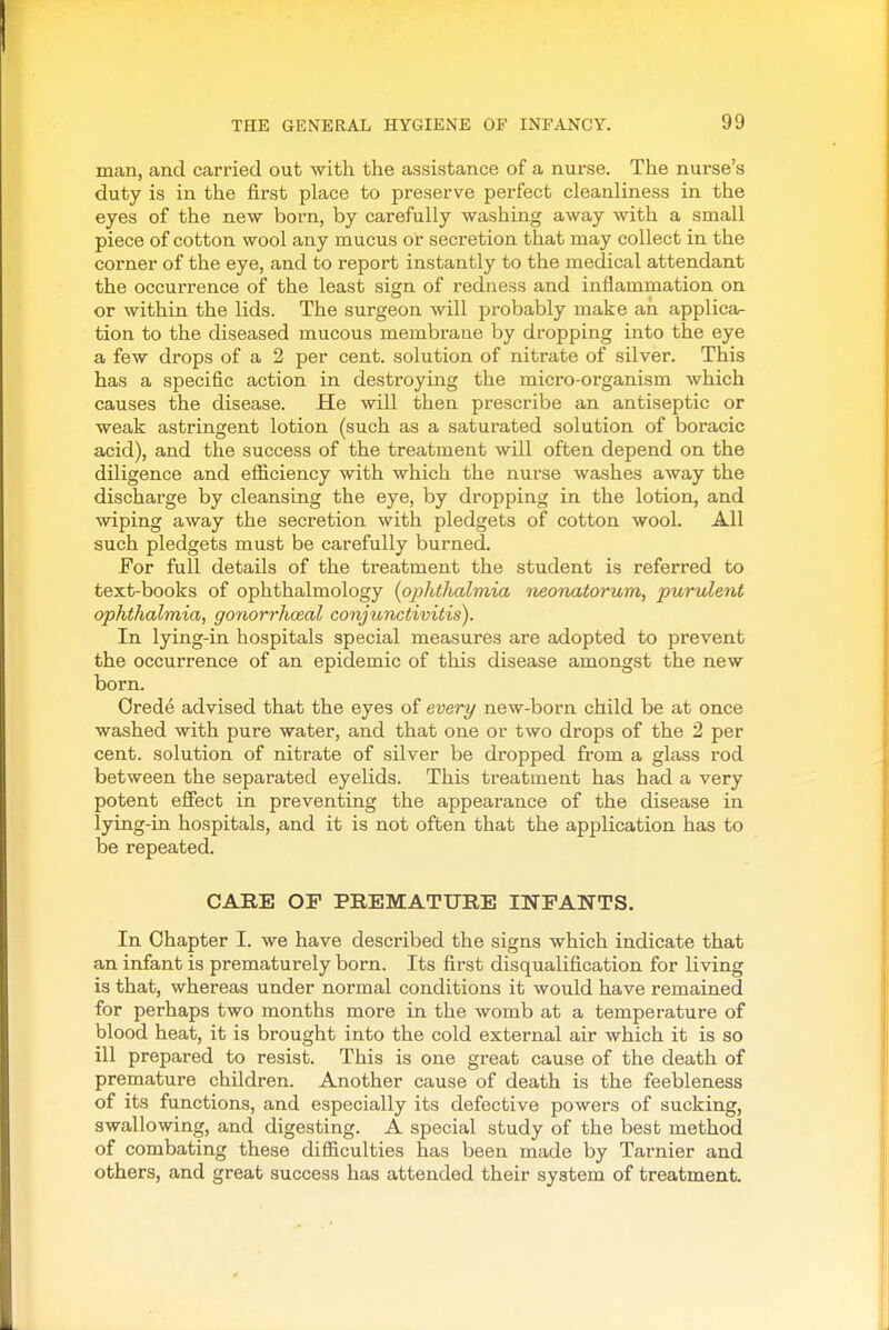 man, and carried out with the assistance of a nurse. The nurse's duty is in the first place to preserve perfect cleanliness in the eyes of the new born, by carefully washing away with a small piece of cotton wool any mucus or secretion that may collect in the corner of the eye, and to report instantly to the medical attendant the occurrence of the least sign of redness and inflammation on or within the lids. The surgeon will probably make an applica- tion to the diseased mucous membrane by dropping into the eye a few drops of a 2 per cent, solution of nitrate of silver. This has a specific action in destroying the micro-organism which causes the disease. He will then prescribe an antiseptic or weak astringent lotion (such as a saturated solution of boracic acid), and the success of the treatment will often depend on the diligence and efficiency with which the nurse washes away the discharge by cleansing the eye, by dropping in the lotion, and wiping away the secretion with pledgets of cotton wool. All such pledgets must be carefully burned. For full details of the treatment the student is referred to text-books of ophthalmology {ophtlialmia neonatorum, purulent ophthalmia, gonorrhoeal conjunctivitis). In lying-in hospitals special measures are adopted to prevent the occurrence of an epidemic of this disease amongst the new born. Orede advised that the eyes of every new-born child be at once washed with pure water, and that one or two drops of the 2 per cent, solution of nitrate of silver be dropped from a glass rod between the separated eyelids. This treatment has had a very potent effect in preventing the appearance of the disease in lying-in hospitals, and it is not often that the application has to be repeated. CARE OP PREMATUBE INPANTS. In Chapter I. we have described the signs which indicate that an infant is prematurely born. Its first disqualification for living is that, whereas under normal conditions it would have remained for perhaps two months more in the womb at a temperature of blood heat, it is brought into the cold external air which it is so ill prepared to resist. This is one great cause of the death of premature children. Another cause of death is the feebleness of its functions, and especially its defective powers of sucking, swallowing, and digesting. A special study of the best method of combating these difficulties has been made by Tarnier and others, and great success has attended their system of treatment.