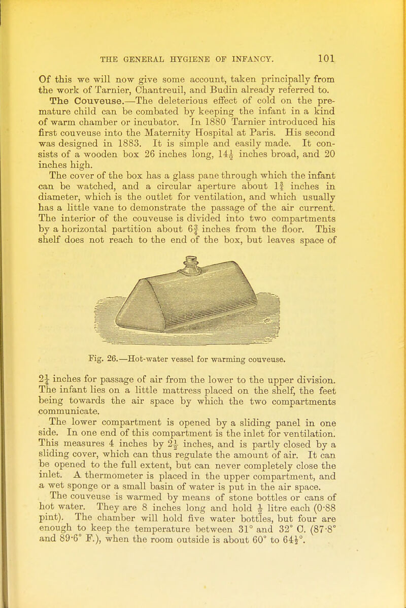 Of this we will now give some account, taken principally from the work of Tarnier, Chantreuil, and Budin already referred to. The Couveuse.—The deleterious effect of cold on the pre- mature child can be combated by keeping the infant in a kind of warm chamber or incubator. In 1880 Tarnier introduced his first couveuse into the Maternity Hospital at Paris. His second was designed in 1883. It is simple and easily made. It con- sists of a wooden box 26 inches long, 14| inches broad, and 20 inches high. The cover of the box has a glass paae through which the infant can be watched, and a circular aperture about If inches in diameter, which is the outlet for ventilation, and which usually has a little vane to demonstrate the passage of the air current. The interior of the couveuse is divided into two compartments by a horizontal partition about 6f inches from the floor. This shelf does not reach to the end of the box, but leaves space of Fig. 26.—Hot-water vessel for warming couveuse. 2|- inches for passage of air from the lower to the upper division. The infant lies on a little mattress placed on the shelf, the feet being towards the air space by which the two compartments communicate. The lower compartment is opened by a sliding panel in one side. In one end of this compartment is the inlet for ventilation. This measures 4 inches by 2i inches, and is partly closed by a sliding cover, which can thus regulate the amount of air. It can be opened to the full extent, but can never completely close the inlet. A thermometer is placed in the upper compartment, and a wet sponge or a small basin of water is put in the air space. The couveuse is warmed by means of stone bottles or cans of hot water. They are 8 inches long and hold i litre each (0-88 pint). The chamber will hold five water bottles, but four are enough to keep the temperature between 31° and 32° 0. (87-8° and 89-6° ¥.), when the room outside is about 60° to 64^°.