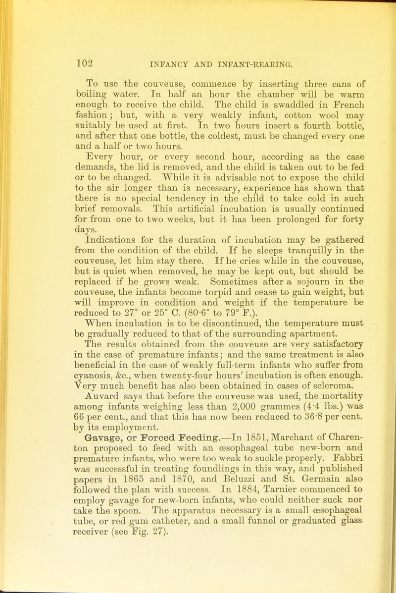 To use the couveuse, commence by inserting three cans of boiling water. In half an hour the chamber will be warm enough to receive the child. The child is swaddled in French fashion; but, with a very weakly infant, cotton wool may suitably be used at first. In two hours insert a fourth bottle, and after that one bottle, the coldest, must be changed every one and a half or two hours. Every hour, or every second hour, according as the case demands, the lid is removed, and the child is taken out to be fed or to be changed. While it is advisable not to expose the child to the air longer than is necessary, experience has shown that there is no special tendency in the child to take cold in such brief removals. This artificial incubation is usually continued for from one to two weeks, but it has been prolonged for forty days. Indications for the duration of incubation may be gathered from the condition of the child. If he sleeps tranquilly in the couveuse, let him stay there. If he cries while in the couveuse, but is quiet when removed, he may be kept out, but should be replaced if he grows weak. Sometimes after a sojourn in the couveuse, the infants become torpid and cease to gain weight, but will improve in condition and weight if the temperature be reduced to 27° or 25° C. (80-6° to 79° F.). When incubation is to be discontinued, the temperature must be gradually reduced to that of the surrounding apartment. The results obtained from the couveuse are very satisfactory in the case of premature infants; and the same treatment is also beneficial in the case of weakly full-term infants who sufier from cyanosis, &c., when twenty-four hours' incubation is often enough. Very much benefit has also been obtained in cases of scleroma. Auvard says that before the couveuse was used, the mortality among infants weighing less than 2,000 grammes (44 lbs.) was 66 per cent., and that this has now been reduced to 36'8 per cent, by its employment. Gavage, or Forced Feeding.—In 1851, Marchant of Charen- ton proposed to feed with an tssophageal tube new-born and premature infants, who were too weak to suckle properly. Fabbri was successful in treating foundlings in this way, and published papers in 1865 and 1870, and Beluzzi and St. Germain also followed the plan with success. In 1884, Tarnier commenced to employ gavage for new-born infants, who could neither suck nor take the spoon. The apparatus necessary is a small oesophageal tube, or red gum catheter, and a small funnel or graduated glass receiver (see Fig. 27).
