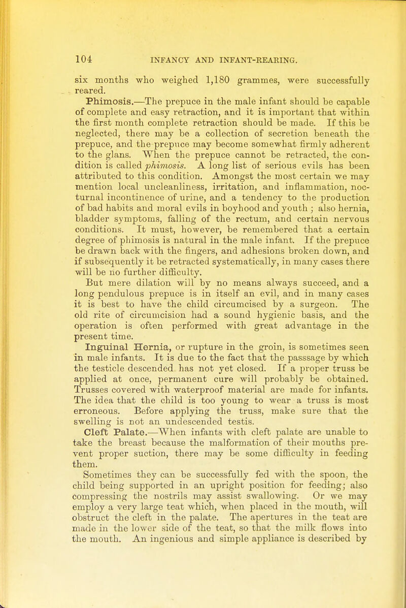 six months who weighed 1,180 grammes, were successfully reared. Phimosis.—The prepuce in the male infant should be capable of complete and easy retraction, and it is important that within the first month complete retraction should be made. If this be neglected, there may be a collection of secretion beneath the prepuce, and the prepuce may become somewhat firmly adherent to the glans. When the prepuce cannot be retracted, the con- dition is called phimosis. A long list of serious evils has been attributed to this condition. Amongst the most certain we may mention local uncleanliness, irritation, and inflammation, noc- turnal incontinence of ui'ine, and a tendency to the production of bad habits and moral evils in boyhood and youth ; also hernia, bladder symptoms, falling of the rectum, and certain nervous conditions. It must, however, be remembered that a certain degree of phimosis is natural in the male infant. If the prepuce be drawn back with the fingers, and adhesions broken down, and if subsequently it be retracted systematically, in many cases there will be no further difficulty. But mere dilation will by no means always succeed, and a long pendulous prepuce is in itself an evil, and in many cases it is best to have the child circumcised by a surgeon. The old rite of circumcision had a sound hygienic basis, and the operation is often performed with great advantage in the present time. Inguinal Hernia, or rupture in the groin, is sometimes seen in male infants. It is due to the fact that the passsage by which the testicle descended has not yet closed. If a proper truss be applied at once, permanent cure will probably be obtained. Trusses covered with waterproof material are made for infants. The idea that the child is too young to wear a truss is most erroneous. Before applying the truss, make sure that the swelling is not an undescended testis. Cleft Palate.—When infants with cleft palate are unable to take the breast because the malformation of their mouths pre- vent pi'oper suction, there may be some difficulty in feeding them. Sometimes they can be successfully fed with the spoon, the child being supported in an upright position for feeding; also compressing the nostrils may assist swallowing. Or we may employ a very large teat which, when placed in the mouth, will obstruct the cleft in the palate. The apertures in the teat are made in the lower side of the teat, so that the milk flows into the mouth. An ingenious and simple appliance is described by