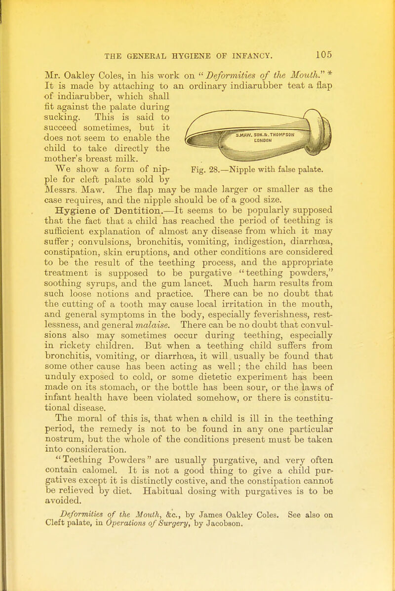 Mr. Oakley Coles, in his work on  Deformities of the Mouth. * It is made by attaching to an ordinary indiarubber teat a flap of indiarubber, which shall fit against the palate during sucking. This is said to succeed sometimes, but it does not seem to enable the child to take directly the mother's breast milk. We show a form of nip- Fig. 28.—Nipple with false palate, pie for cleft palate sold by Messrs. Maw. The flap may be made larger or smaller as the case requires, and the nipple should be of a good size. Hygiene of Dentition.—It seems to be popularly supposed that the fact that a child has reached the period of teething is sufScient explanation of almost any disease from which it may suffer; convulsions, bronchitis, vomiting, indigestion, diarrhoea, constipation, skin eruptions, and other conditions are considered to be the result of the teething process, and the appropriate treatment is supposed to be purgative teething powders, soothing syrups, and the gum lancet. Much harm results from such loose notions and practice. There can be no doubt that the cutting of a tooth may cause local irritation in the mouth, and general symptoms in the body, especially feverishness, rest- lessness, and general malaise. There can be no doubt that convul- sions also may sometimes occur during teething, especially in rickety children. But when a teething child suffers from bronchitis, vomiting, or diarrhoea, it will usually be found that some other cause has been acting as well; the child has been unduly exposed to cold, or some dietetic experiment has been made on its stomach, or the bottle has been sour, or the laws of infant health have been violated somehow, or there is constitu- tional disease. The moral of this is, that when a child is ill in the teething period, the remedy is not to be found in any one particular nostrum, but the whole of the conditions present must be taken into consideration. Teething Powders are usually purgative, and very often contain calomel. It is not a good thing to give a child pur- gatives except it is distinctly costive, and the constipation cannot be relieved by diet. Habitual dosing with purgatives is to be avoided. Deformities of the Alouth, &c., by James Oakley Coles. See also on Cleft palate, in Operations of Surgery, by Jacobson.