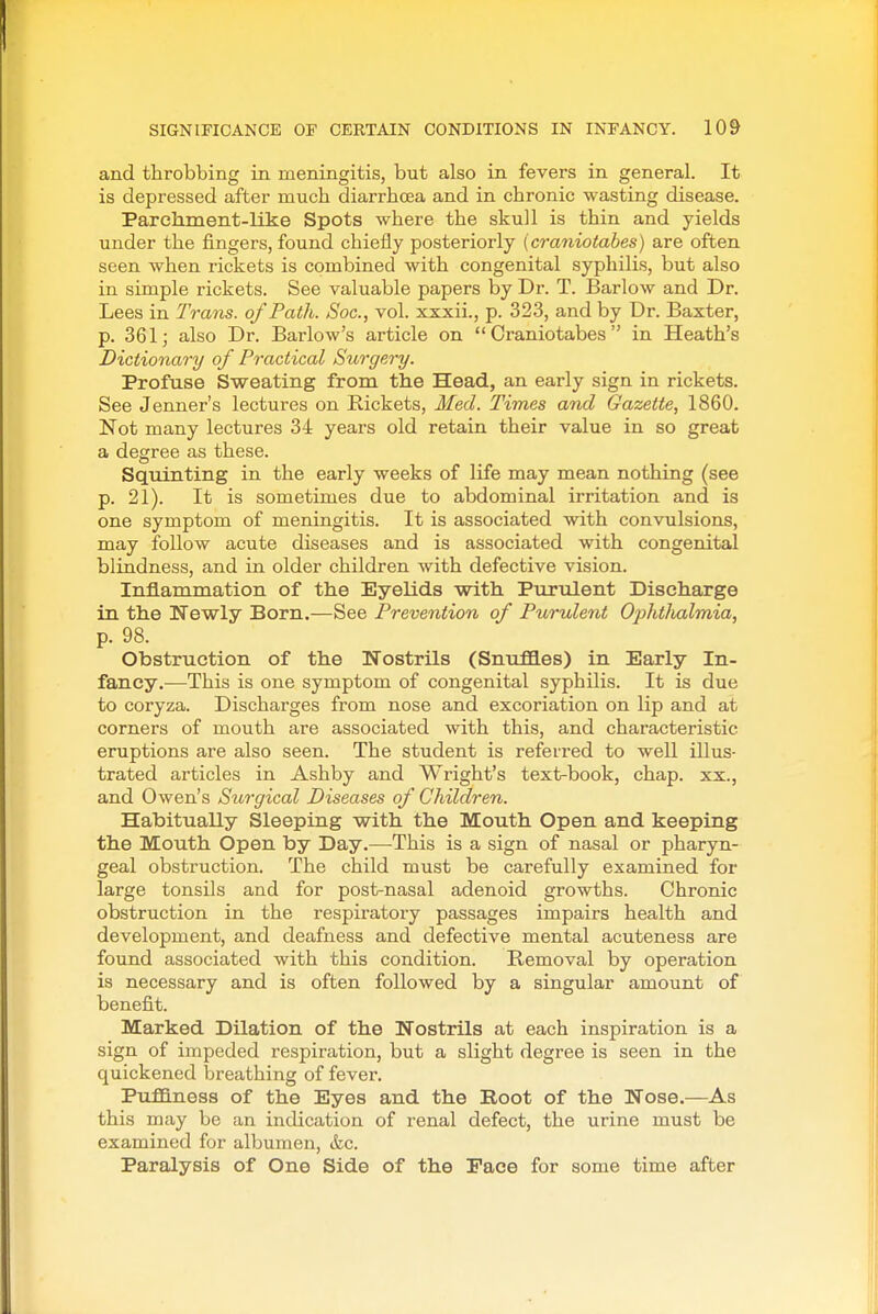 and throbbing in meningitis, but also in fevers in general. It is depressed after much diarrhoea and in chronic wasting disease. Parchment-LLke Spots where the skull is thin and yields under the fingers, found chiefly posteriorly {craniotabes) are often seen when rickets is combined with congenital syphilis, but also in simple rickets. See valuable papers by Dr. T. Barlow and Dr. Lees in Trans, of Path. Soc, vol. xxxii., p. 323, and by Dr. Baxter, p. 361; also Dr. Barlow's article on Craniotabes in Heath's Dictionm-y of Practical Surgery. Profuse Sweating from the Head, an early sign in rickets. See Jenner's lectures on Rickets, Med. Times and Gazette, 1860. Not many lectures 34 years old retain their value in so great a degree as these. Squinting in the early weeks of life may mean nothing (see p. 21). It is sometimes due to abdominal irritation and is one symptom of meningitis. It is associated with convulsions, may follow acute diseases and is associated with congenital blindness, and in older children with defective vision. Inflammation of the Eyelids with Purulent Discharge in the Newly Born.—See Prevention of Purulent Opht/ialmia, p. 98. Obstruction of the Nostrils (Snuffles) in Early In- fancy.—This is one symptom of congenital syphilis. It is due to coryza. Discharges from nose and excoriation on lip and at corners of mouth are associated with this, and characteristic eruptions are also seen. The student is referred to well illus- trated articles in Ashby and Wright's text-book, chap, xx., and Owen's Surgical Diseases of Children. Habitually Sleeping with the Mouth Open and keeping the Mouth Open by Day.—This is a sign of nasal or pharyn- geal obstruction. The child must be carefully examined for large tonsils and for post-nasal adenoid growths. Chronic obstruction in the respiratory passages impairs health and development, and deafness and defective mental acuteness are found associated with this condition. Removal by operation is necessary and is often followed by a singular amount of benefit. Marked Dilation of the Nostrils at each inspiration is a sign of impeded respiration, but a slight degree is seen in the quickened breathing of fever. PufB.ness of the Eyes and the Root of the Nose.—As this may be an indication of i-enal defect, the urine must be examined for albumen, ikc. Paralysis of One Side of the Pace for some time after