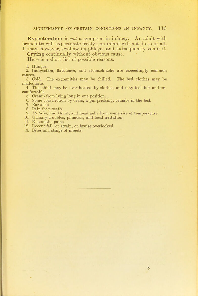 Expectoration is not a symptom in infancy. An adult with bronchitis will expectorate freely ; an infant will not do so at all. It may, however, swallow its phlegm and subsequently vomit it. Crying continually without obvious cause. Here is a short list of possible reasons. 1. Hunger. 2. Indigestion, flatulence, and stomach-ache are exceedingly common causes. 3. Cold. The extremities may be chilled. The bed clothes may be inadequate. 4. The child may be over-heated by clothes, and may feel hot and un- comfortable. 5. Cramp from lying long in one position. 6. Some constriction by dress, a pin pricking, crumbs in the bed. 7. Ear-ache. 8. Pain from teeth. 9. Malaiie, and thirst, and head-ache from some rise of temperature. 10. Urinary troubles, phimosis, and local irritation. 11. Rheumatic pains. 12. Recent fall, or strain, or bruise overlooked. 13. Bites and stings of insects. 8