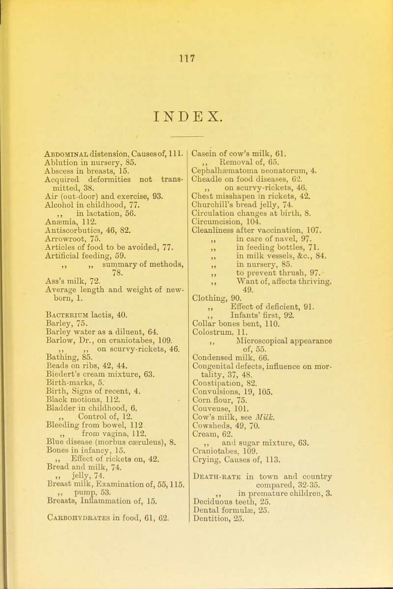 INDEX. Abdominal distension, Causes of, 111. Ablution in nursery, 85. Abscess in breasts, 15. Acquired deformities not trans- mitted, 38. Air (out-door) and exercise, 93. Alcohol in childhood, 77. in lactation, 56. Antemia, 112. Antiscorbutics, 46, 82. Arrowroot, 75. Articles of food to be avoided, 77. Artificial feeding, 59. ,, ,, summary of methods, 78. Ass's milk, 72. Average length and weight of new- born, 1. Bacterium lactis, 40. Barley, 75. Barley water as a diluent, 64. Barlow, Dr., on craniotabes, 109. ,, ,, on scurvy-rickets, 46. Bathing, 85. Beads on ribs, 42, 44. Biedert's cream mixture, 63. Birth-marks, 5. Birth, Signs of recent, 4. Black motions, 112. Bladder in childhood, 6. „ Control of, 12. Bleeding from bowel, 112 ,, from vagina, 112. Blue disease (morbus cteruleus), 8. Bones in infancy, 15. ,, Effect of rickets on, 42. Bread and milk, 74. „ jelly, 74. Breast milk. Examination of, 55,115. ,, pump, 53. Breasts, Inflammation of, 15. Cabbohvdbates in food, 61, 62. Casein of cow's milk, 61. ,, Removal of, 65. Cephalhsematoma neonatorum, 4. Cheadle on food diseases, 62. ,, on scurvy-rickets, 46. Chest misshapen in rickets, 4^. Churchill's bread jelly, 74. Circulation changes at birth, 8. Circumcision, 104. Cleanliness after vaccination, 107. ,, in care of navel, 97. ,, in feeding bottles, 71. ,, in milk vessels, &c., 84. ,, in nursery, 85. ,, to prevent thrush, 97. ,, Want of, aflects thriving, 49. Clothing, 90. „ Effect of deficient, 91. ,, Infants' first, 92. Collar bones bent, 110. Colostrum, 11. ,, Microscopical appearance of, 55. Condensed milk, 66. Congenital defects, influence on mor- tality, 37, 48. Consti|)ation, 82. Convulsions, 19, 105. Corn flour, 75. Couveuse, 101. Cow's milk, see Milk. Cowsheds, 49, 70. Cream, 62. ,, and sugar mixture, 63. Craniotabes, 109. Crying, Causes of, 113. Death-ratk in town and country compared, 32-35. ,, in premature children, 3. Deciduous teeth, 25. Dental formulte, 25. Dentition, 25.