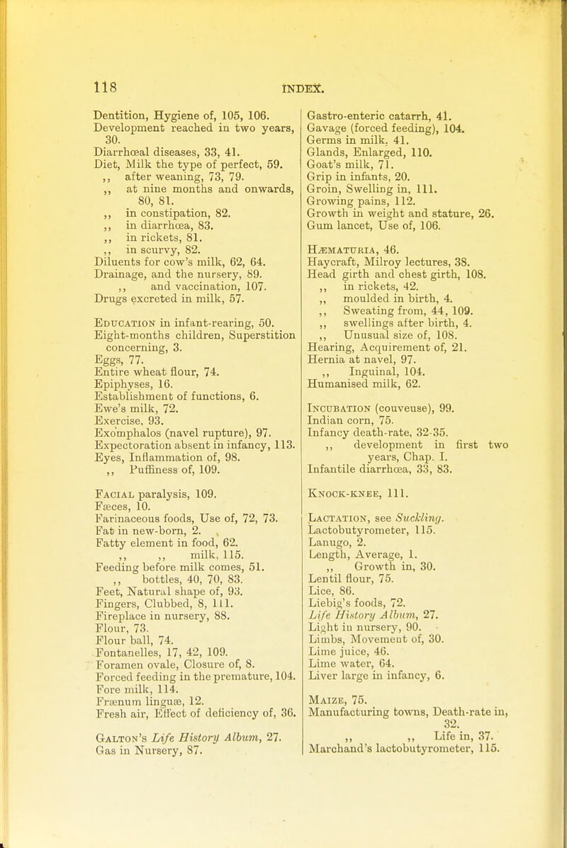 Dentition, Hygiene of, 105, 106. Development reached in two years, 30. Diarrhoeal diseases, 33, 41. Diet, Milk the type of perfect, 59. after weaning, 73, 79. ,, at nine months and onwards, 80, 81. ,, in constipation, 82. ,, in diarrhcjea, 83. ,, in rickets, 81. ,, in scurvy, 82. Diluents for cow's milk, 62, 64. Drainage, and the nursery, 89. ,, and vaccination, 107. Drugs excreted in milk, 57. Education in infant-rearing, 50. Eight-months children. Superstition concerning, 3. Eggs, 77. Entire wheat flour, 74. Epiphyses, 16. Establishment of functions, 6. Ewe's milk, 72. Exercise, 93. Exo'mphalos (navel rupture), 97. Expectoration absent in infancy, 113. Eyes, Inflammation of, 98. ,, Puffiness of, 109. Facial paralysis, 109. Fffices, 10. Farinaceous foods. Use of, 72, 73. Fat in new-bom, 2. Fatty element in food, 62. ,, ,, milk, 115. Feeding before milk comes, 51. bottles, 40, 70, 83. Feet, Natural shape of, 93. Fingers, Clubbed, 8, 111. Fireplace in nursery, 88. Flour, 73. Flour ball, 74. Fontanelles, 17, 42, 109. Foramen ovale, Closure of, 8. Forced feeding in the premature, 104. Fore milk, 114. Frtenum lingu£e, 12. Fresh air, Ett'ect of deficiency of, 36. Galton's Life Histonj Album, 27. Gas in Nursery, 87. Gastro-enteric catarrh, 41. Gavage (forced feeding), 104. Germs in milk. 41. Glands, Enlarged, 110. Goat's milk, 71. Grip in infants, 20. Groin, Swelling in, 111. Growing pains, 112. Growth in weight and stature, 26. Gum lancet. Use of, 106. HEMATURIA, 46. Haycraft, Milroy lectures, 38. Head girth and chest girth, 108. ,, in rickets, 42. ,, moulded in birth, 4. ,, Sweating from, 44, 109. ,, swellings after birth, 4. ,, Unusual size of, 108. Hearing, Acquirement of, 21. Hernia at navel, 97. ,, Inguinal, 104. Humanised milk, 62. Incubation (couveuse), 99. Indian corn, 75. Infancy death-rate, 32-35. ,, development in first two years. Chap. I. Infantile diarrhoea, 33, 83. Knock-knee, 111. Lactation, see Suckliny. Lactobutyrometer, 115. Lanugo, 2. Length, Average, 1. ,, Growth in, 30. Lentil flour, 75. Lice, 86. Liebig's foods, 72. Life History Album, 27. Light iu nursery, 90. Limbs, Movemeut of, 30. Lime juice, 46. Lime water, 64. Liver large in infancy, 6. Maize, 75. Manufacturing towns, Death-rate in, 32. ,, ,, Life in, 37. Marchand's lactobutyrometer, 115.