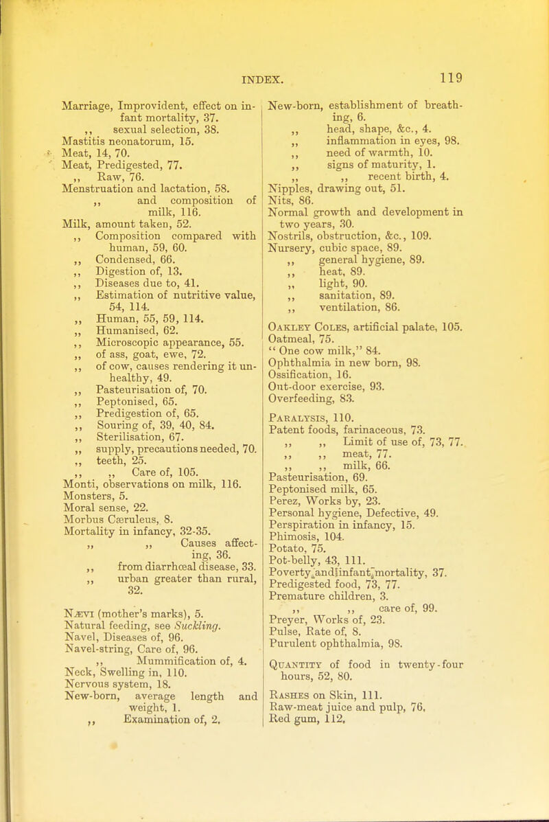 Marriage, Improvident, effect on in- fant mortality, 37. ,, sexual selection, 38. Mastitis neonatorum, 15. Meat, 14, 70. Meat, Predigested, 77. „ Raw, 76. Menstruation and lactation, 58. ,, and composition of milk, 116. Milk, amount taken, 52. ,, Composition compared with human, 59, 60. ,, Condensed, 66. ,, Digestion of, 13. ,, Diseases due to, 41. „ Estimation of nutritive value, 54, 114. ,, Human, 55, 59, 114. ,, Humanised, 62. ,, Microscopic appearance, 55. ,, of ass, goat, ewe, 72. ,, of cow, causes rendering it un- healthy, 49. ,, Pasteurisation of, 70. ,, Peptonised, 65. ,, Predigestion of, 65. ,, Souring of, 39, 40, 84. ,, Sterilisation, 67. „ supply, precautions needed, 70. „ teeth, 25. ,, ,, Care of, 105. Monti, observations on mUk, 116. Monsters, 5. Moral sense, 22. Morbus Casruleus, 8. Mortality in infancy, 32-35. ,, ,, Causes afifect- ing, 36. from diarrhceal disease, 33. urban greater than rural, 32. N.ffivi (mother's marks), 5. Natural feeding, see Suckling. Navel, Diseases of, 96. Navel-string, Care of, 96. ,, Mummification of, 4. Neck, Swelling in, 110. Nervous system, 18. New-born, average length and weight, 1. Examination of, 2. New-bom, establishment of breath- ing, 6. ,, head, shape, &c., 4. ,, inflammation in eyes, 98. ,, need of warmth, 10. ,, signs of maturity, 1. ,, ,, recent birth, 4. Nipples, drawing out, 51. Nits, 86. Normal growth and development in two years, 30. Nostrils, obstruction, &c., 109. Nursery, cubic space, 89. ,, general hygiene, 89. ,, heat, 89. light, 90. ,, sanitation, 89. ,, ventilation, 86. Oaklet Coles, artificial palate, 105. Oatmeal, 75.  One cow milk, 84. Ophthalmia in new bom, 98. Ossification, 16. Out-door exercise, 93. Overfeeding, 8.3. Paralysis, 110. Patent foods, farinaceous, 73. ,, ,, Limit of use of, 73, 77. ,, ,, meat, 77. ,, ,, milk, 66. Pasteurisation, 69. Peptonised milk, 65. Perez, Works by, 23. Personal hygiene. Defective, 49. Perspiration in infancy, 15. Phimosis, 104. Potato. 75. Pot-beily, 43, 111. Poverty^andlinfant^mortality, 37. Predigested food, 73, 77. Premature children, 3. ,, ,, care of, 99. Preyer, Works of, 23. Pulse, Rate of, 8. Purulent ophthalmia, 98. Quantity of food in twenty-four hours, 52, 80. Rashes on Skin, 111. Raw-meat juice and pulp, 76, Red gum, 112.