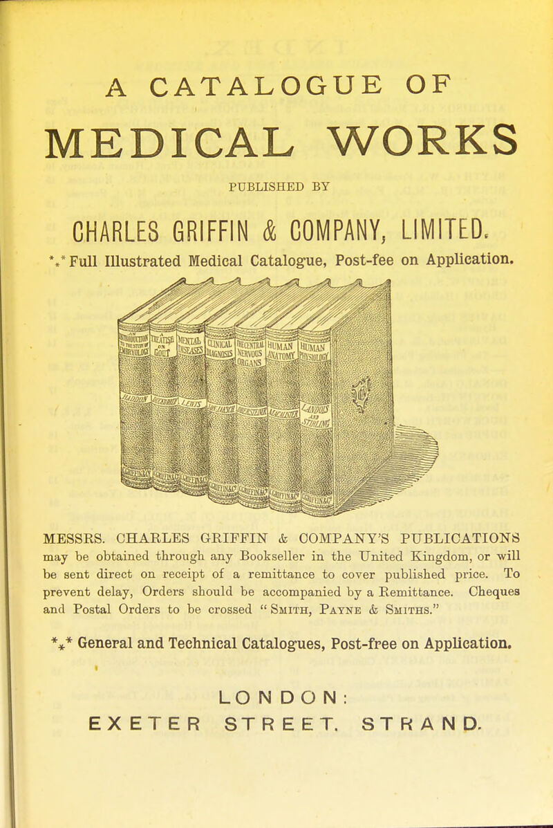 A CATALOGUE OF MEDICAL WORKS PUBLISHED BY CHARLES GRIFFIN & COMPANY, LIMITED. %*Full Illustrated Medical Catalogue, Post-fee on Application. MESSRS. CHARLES GRIFFIN & COMPANY'S PUBLICATIONS may be obtained through any Bookseller in the United Kingdom, or will be sent direct on receipt of a remittance to cover published price. To prevent delay, Orders should be accompanied by a Remittance. Cheques and Postal Orders to be crossed  Smith, Payne & Smiths. General and Technical Catalogues, Post-free on Application. LONDON: EXETER STREET. STRAND.