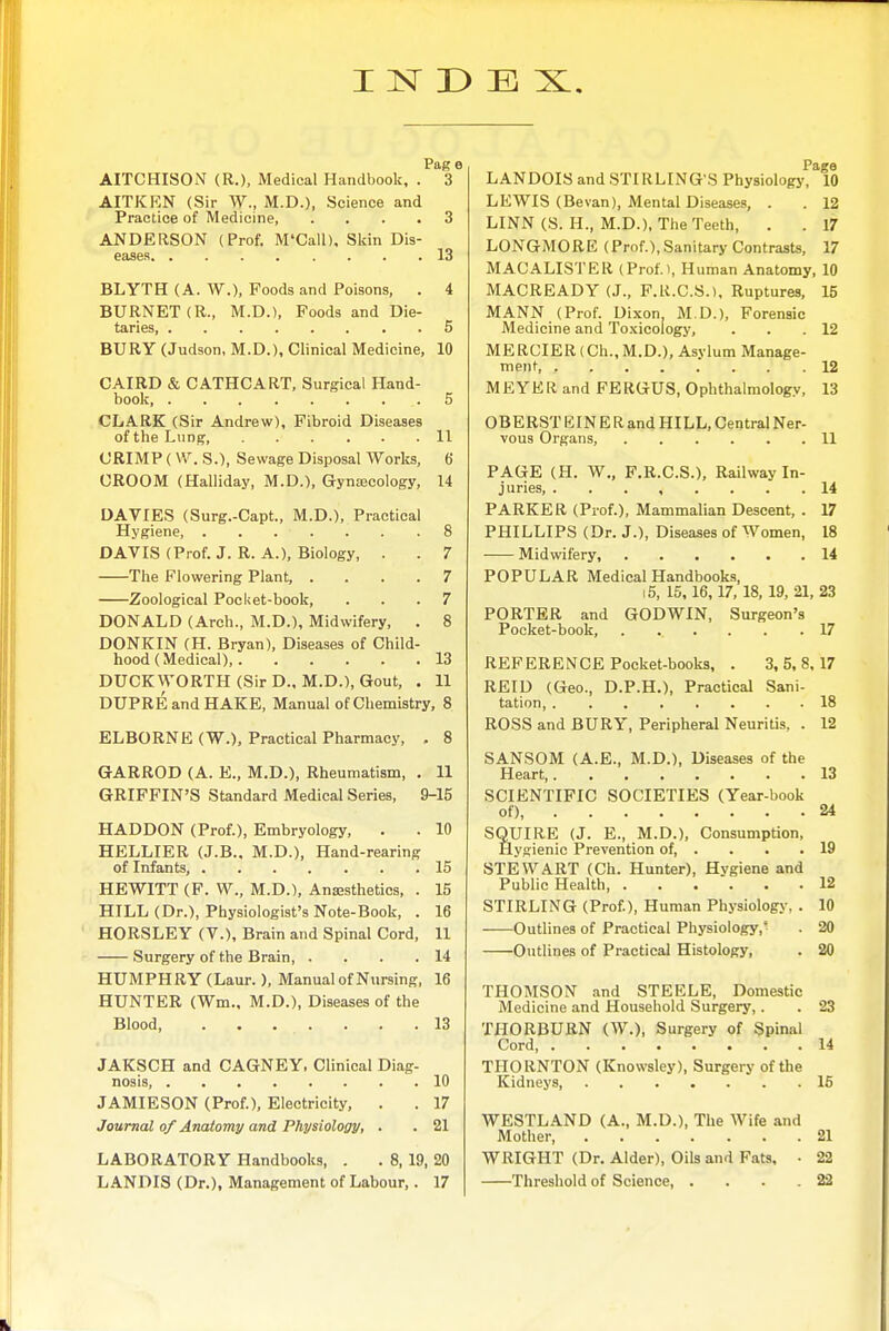 Pag e AITCHISON (R.), Medical Handbook, . 3 AITKRN (Sir W., M.D.), Science and Practice of Medicine, ... ANDERSON (Prof. M'Call), Skin Dis- eases BLYTH (A. W.), Foods and Poisons, BURNET (R., M.D.), Poods and Die- taries, 13 BURY (Judson, M.D.), Clinical Medicine, 10 CAIRD & CATHCART, Surgical Hand- book, 5 CLARK (Sir Andrew), Fibroid Diseases of the Lung 11 CRIMP (\V. S.), Sewage Disposal Works, 6 CROOM (Halliday, M.D.), Gynjecology, 14 DA VIES (Surg.-Capt., M.D.), Practical Hygiene 8 DAVIS (Prof. J. R. A.), Biology, . . 7 The Flowering Plant, .... 7 Zoological Pocket-book, ... 7 DONALD (Arch., M.D.), Midwifery, . 8 DONKIN (H. Bryan), Diseases of Child- hood (Medical), 13 DUCKWORTH(SirD., M.D.), Gout, . 11 DUPRE and HAKE, Manual of Chemistry, 8 ELBORNE (W.), Practical Pharmacy, . 8 GARROD (A. E., M.D.), Rheumatism, . 11 GRIFFIN'S Standard Medical Series, 9-15 HADDON (Prof.), Embryology, . . 10 HELLIER (J.B., M.D.), Hand-rearing of Infants, 15 HEWITT (F. W., M.D.), Anesthetics, . 15 HILL (Dr.), Physiologist's Note-Book, . 16 HORSLEY (V.), Brain and Spinal Cord, 11 Surgery of the Brain, . . . .14 HUMPHRY (Laur.), Manual of Nursing, 16 HUNTER (Wm., M.D.), Diseases of the Blood, . . . . . . .13 JAKSCH and CAGNEY, Clinical Diag- nosis 10 JAMIESON (Prof.), Electricity, . . 17 Journal of Anatomy and Physiology, . . 21 LABORATORY Handbooks, . . 8, 19, 20 LANDIS (Dr.), Management of Labour,. 17 Page LANDOIS and STIRLING'S Physiology, 10 LEWIS (Bevan), Mental Diseases, . . 12 LINN (S. H., M.D.), The Teeth, . . 17 LONGMORE (Prof.), Sanitary Contrasts, 17 MACALISTER (Prof.t, Human Anatomy, 10 MACREADY (J., F.H.C.S.), Ruptures, 15 MANN (Prof. Dixon M.D.), Forensic Medicine and Toxicology, . . .12 MERCIER(Ch.,M.D.), Asylum Manage- ment, , 12 MEYER and FERGUS, Ophthalmology, 13 OBERST EINE R and HILL, Central Ner- vous Organs, 11 PAGE (H. W., P.R.C.S.), Railway In- juries, 14 PARKER (Prof.), Mammalian Descent, . 17 PHILLIPS (Dr. J.), Diseases of Women, 18 Midwifery, 14 POPULAR Medical Handbooks, 15, 15,16,17, 18, 19, 21, 23 PORTER and GODWIN, Surgeon's Pocket-book, 17 REFERENCE Pocket-books, . 3,5,8.17 REID (Geo., D.P.H.), Practical Sani- tation, 18 ROSS and BURY, Peripheral Neuritis, . 12 SANSOM (A.E., M.D.), Diseases of the Heart, 13 SCIENTIFIC SOCIETIES (Year-book of) 24 SQUIRE (J. E., M.D.), Consumption, Hygienic Prevention of, . . . .19 STEWART (Ch. Hunter), Hygiene and Public Health 12 STIRLING (Prof.), Human Physiology, . 10 Outlines of Practical Physiology,^ . 20 Outlines of Practical Histology, . 20 THOMSON and STEELE, Domestic Medicine and Household Surgery,. . 23 THORBURN (W.), Surgery of Spinal Cord, 14 THORNTON (Knowsley), Surgery of the Kidneys, ....... 16 WESTLAND (A., M.D.), The Wife and Mother, 21 WRIGHT (Dr. Alder), OiU and Fats, • 22 Threshold of Science 22