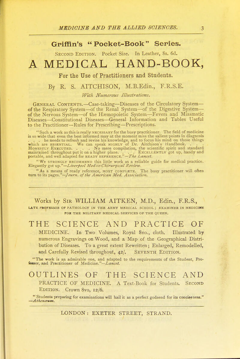 Griffin's Pocket-Book Series. Second Edition. Pocket Size. In Leather, 8s. 6d. A MEDICAL HAND-BOOK, For the Use of Practitioners and Students. By R. S. AITCHISON, M.B.Edin., F.R.S.E. With Numerous Illustrations. General Contents.—Case-taking—Diseases of the Circulatory System— of the Respiratory System—of the Renal System—of the Digestive System— of the Nervous System—of the Hemopoietic System—Fevers and Miasmatic Diseases—Constitutional Diseases—General Information and Tables Useful to the Practitioner—Rules for Prescribing—Prescriptions.  Such a work as this is really necessary for the busy practitioner. The field of medicine is so wide that even the best informed may at the moment miss the salient points in diagnosis . . . he needs to refresh and revise his knowledge, and to focus his mind on tho.se things which are essential. We can speak highly of Dr. Aitchison's Handbook. . Honestly Executed. . . . No mere compilation, the scientific spirit and standard maintained throughout put it on a higher plane. . . . Excellently got up, handy and portable, and well adapted for ready reference.—y/f* Laticet.  We STRONGLY RECOMMEND this little work as a reliable g^ide for medical practice. Elegantly got up.—Liverpool Med:co-Ckirurgtcal Review. As a means of ready reference, MOST complete. The busy practitioner will often turn to its pages.—/OT<r«. of ilu American Med. Association. Works by Sir WILLIAM AITKEN, M.D., Edin., F.R.S., late professor of pathology in the army medical school ; EXAMINER IN MBDICIICE FOR THE MILITARY MEDICAL SERVICES OF THE QUEEN. THE SCIENCE AND PRACTICE OF MEDICINE. In Two Volumes, Royal 8vo., cloth. Illustrated by nimierous Engravings on Wood, and a Map of the Geographical Distri- bution of Diseases. To a great extent Rewritten; Enlarged, Remodelled, and Carefully Revised throughout, 42/. Seventh Edition. The work is an admirable one, and adapted to the requirements of the Student, Pro- fessor, and Practitioner of Medicine.—Lancet. OUTLINES OF THE SCIENCE AND PRACTICE OF MEDICINE. A Text-Book for Students. Second Edition. Crown 8vo, 12/6.  Students preparing for examinations will hail it as a perfect godsend for its conciseness, —A themeum.