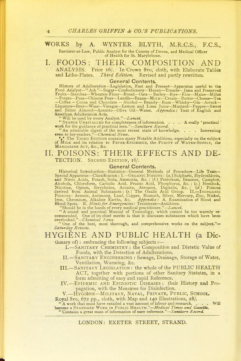 WORKS by A. WYNTER BLYTH, M.R.C.S., F.C.S., Barrister-at-Law, Public Analyst for the County of Devon, and Medical Officer of Health for St. Marylebone. I. FOODS: THEIR COMPOSITION AND ANALYSIS. Price i6/. In Crown 8vo, cloth, with Elaborate Tables and Litho-Plates. Third Edition. Revised and partly rewritten. General Contents, History of Adulteration—Legislation, Past and Present—Apparatus useful to the Food Analyst—Ash—Sugar—Confectionery—Honey—Treacle—Jams and Preserved Fruits —Starches—Wheaten-Flour—Bread—Oats — Barley—Rye—Rice—Maize—Millet —Potato—Peas—Chinese Peas—Lentils—Beans—Milk—Cream—Butter—Cheese—Tea —Coffee — Cocoa and Chocolate — Alcohol — Brandy—Rum—Whisky—Gin—Arrack— Liqueurs—Beer—Wine—Vinegar—Lemon and Lime Juice—Mustard—Pepper—Sweet and Bitter Almond—Annatto—Olive Oil—Water. Apjiendix: Text of English and American Adulteration Acts.  Will be used by every Analyst.—Z-awrf.  Stands Unrivalled for completeness of information. . . . A really ' practical' work for the guidance of practical men.—Sa?iUarv Record.  An admirable digest of the most recent state of knowledge. , . . Interesting even to lay-readers.—Chemical News. *,* The Third Edition contains many Notable Additions, especially on the subject of Milk and its relation to Fever-Epidemics, the Purity of Water-supply, the Margarine Act, &c., &c. II. POISONS: THEIR EFFECTS AND De- tection. Second Edition, i6/. General Contents. Historical Introduction—Statistics—General Methods of Procedure—Life Tests— Special Apparatus—Classification : I.—Organic Poisons : (a.) Sulphuric, Hydrochloric, and Nitric Acids, Potash, Soda, Ammonia, &c. ; [b.) Petroleum, Benzene. Camphor, Alcohols, Chloroform, Carbolic Acid, Prussic Acid, Phosphorus, &c. ; (c.) Hendock, Nicotine, Opium, Strychnine, Aconite, Atropine, Digitalis, &c. ; (rfj Poisons derived from Animal Substances; {e.) The Oxalic Acid Group. II.—Inorganic Poisons : Arsenic, Antimony, Lead, Copper, Bismuth, Silver, Mercury, Zinc, Nickel, Iron, Chromium, Alkaline Earths, &c. Appendix: A. Examination of Blood and Blood-Spots. B. Hints for Emergencies; Treatment—Antidotes. Should be in the hands of every medical practitioner.—Laticet.  A sound and practical Manual of Toxicolo^, which cannot be too warmly re- commended. One of its chief merits is that it discusses substances which have been overlooked.—Chemical Aews.  One of the best, most thorough, and comprehensive works on the subject.— Saturday Review. HYGIENE AND PUBLIC HEALTH (a Die- tionary of) : embracing the following subjects :— I.—Sanitary Chemistry : the Composition and Dietetic Value of Foods, with the Detection of Adulterations. II.—Sanitary Engineering : Sewage, Drainage, Storage of Water, Ventilation, Warming, &c. III. —Sanitary Legislation : the whole of the PUBLIC HEALTH ACT, together with portions of other Sanitary Statutes, in a form admitting of easy and rapid Reference. IV. —Epidemic and Epizootic Diseases : their History and Pro- pagation, with the Measures for Disinfection. V. —HYGiiiNE—Military, Naval, Private, Public, Schoou Royal 8vo, 672 pp., clotli, with Map and 140 Illustrations, 28/.  A work that must have entailed a vast amount of labour and research. . . . Will become a Standard Work in Public Health.—Medical Times and Gaatit,  Contains a grreat mass of information of easy reference.—Sanitary Record.