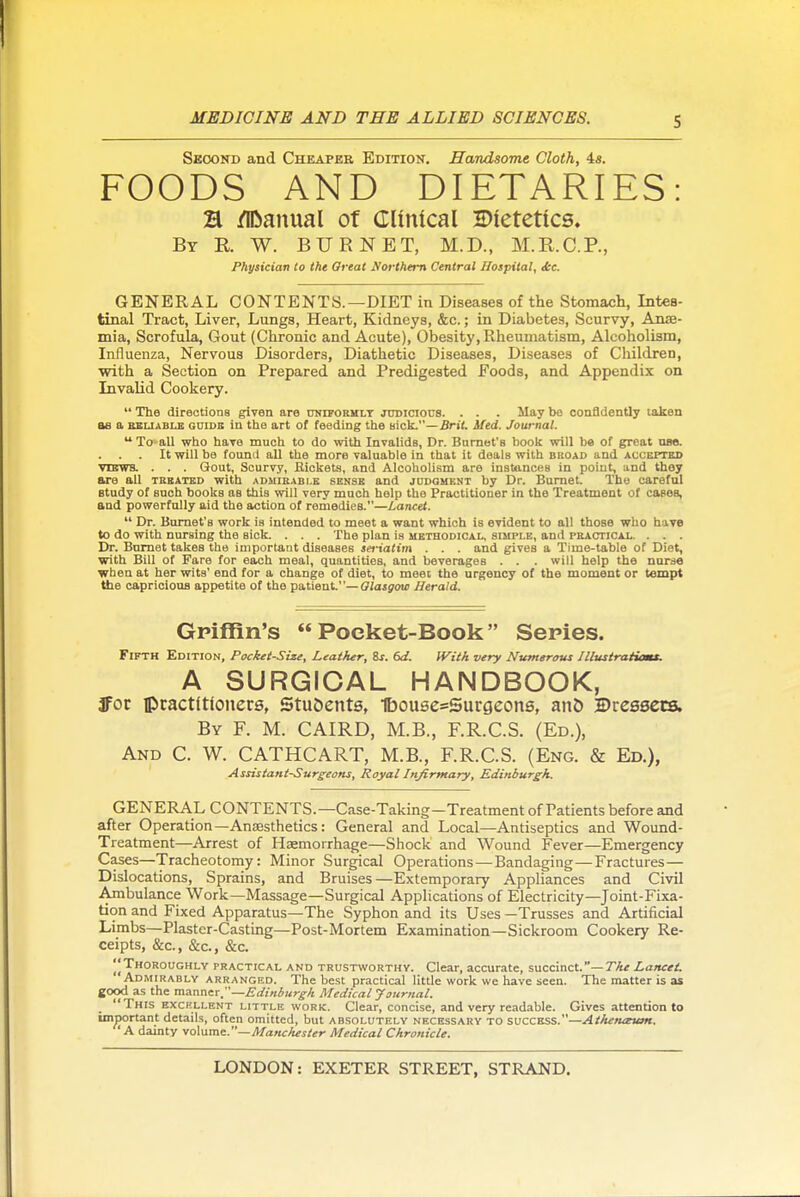 S Second and Cheaper Edition. Handsome Cloth, 4a. FOODS AND DIETARIES: H /IDanual of Clinical Dietetics. By R W. BURNET, M.D., M.R.C.P., Physician to the Oreat yorthem Central Hospital, itc. GENERAL CONTENTS.—DIET in Diseases of the Stomach, Intes- tinal Tract, Liver, Lungs, Heart, Kidneys, &c.; in Diabetes, Scurvy, Anae- mia, Scrofula, Gout (Chronic and Acute), Obesity, Rheumatism, Alcoholism, Influenza, Nervous Disorders, Diathetic Diseases, Diseases of Children, with a Section on Prepared and Predigested Foods, and Appendix on Invalid Cookery.  The directions given are nNiPORin.T judicious. . . . May be conQdently taken as a BBLiABLB GDiDE in the art of feeding the mck.—Brit. ifed. Journal.  To all who have much to do with Invalids, Dr. Bomet's book will be of great nac It will be foimd all the more valuable in that it deals with bkoad and accepted vusvva . . . Gout, Scurvy, Rickets, and Alcoholism are inatu-nces in point, and they are all trbated with admieabi.k sense and jddgment by Dr. Bumet. The careful study of such books as this will very much help the Practitioner in the Treatment of cases, and powerfully aid the action of remedies.—Lancei.  Dr. Burnet's work is intended to meet a want which is evident to all those who have to do with nursing the sick. . . . The plan is methodical, simple, and practical.. . . . Dr. Bnmet takes the important diseases seriatim . . . and gives a Time-table of Diet, with Bill of Fare for each meal, quantities, and beverages . . . will help the nurse when at her wits' end for a change of diet, to meet the urgency of the moment or tempt the capricious appetite of the patient.—Olasgotc Herald. Griffin's  Poeket-Book Series. Fifth Edition, Pocket-Size, Leather, Zs. 6d. If^itk very Numerous Illusiraiiomx. A SURGICAL HANDBOOK, 3For ptactitionere, Stu&ents, IbousesSurgeons, anO ©ressets. By F. M. CAIRD, M.B., F.R.C.S. (Ed.), And C. W. CATHCART, M.B., F.R.C.S. (Eng. & Ed.), Assistant-Surgeons, Royal Infirmary, Edinburgh. GENERAL CONTENTS.—Case-Taking-Treatment of Patients before and after Operation—Anaesthetics: General and Local—Antiseptics and Wound- Treatment—Arrest of Haemorrhage—Shock and Wound Fever—Emergency Cases—Tracheotomy: Minor Surgical Operations—Bandaging—Fractures— Dislocations, Sprains, and Bruises—Extemporary Appliances and Civil Ambulance Work—Massage—Surgical Applications of Electricity—Joint-Fixa- tion and Fixed Apparatus—The Syphon and its Uses —Trusses and Artificial Limbs—Plaster-Casting—Post-Mortem Examination—Sickroom Cookery Re- ceipts, &c., &c., &c. Thoroughly practical and trustworthy. Clear, accurate, succinct.—T'A* Lancet Admirably arranged. The best practical little work we have seen. The matter is as good as the manner.—Edinburgh Medical Journal. This EXCHLLENT LITTLE work. Clear, concise, and very readable. Gives attention to important details, often omitted, but absolutely necessary to success.—Athenaeum. ' A dainty vo\\ime.—Manchester Medical Chronicle.