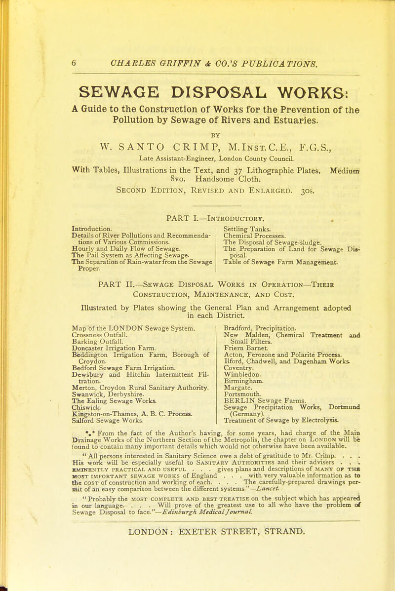 SEWAGE DISPOSAL WORKS: A Guide to the Construetion of Works for the Prevention of the Pollution by Sewage of Rivers and Estuaries. BY W. SANTO CRIMP, M.Inst.C.E., F.G.S., Late Assistant-Engineer, London County CounciL With Tables, Illustrations in the Text, and 37 Lithographic Plates. Medium 8vo. Handsome Cloth. Second Edition, Revised and Enlarged. 30s. PART I.—Introductory. Introduction. Details of River Pollutions and Recommenda- tions of Various Commissions. Hourly and Daily Flow of Sewage. The Pail System as Affecting Sewage. The Separation of Rain-water from the Sewage Proper. Settling Tanks. Chemical Processes. The Disposal of Sewage-sludge. The Preparation of Land for Sewage Dis- posal. Table of Sewage Farm Management PART II.—Sewage Disposal Works in Operation—Their Construction, Maintenance, and Cost. Illustrated by Plates showing the General Plan and Arrangement adopted in each District. Map of the LONDON Sewage System. Crossness Outfall. Barking Outfall. _ Doncaster Irrigation Farm. Beddihgton Irrigation Farm, Borough of Croydon. Bedford Sewage Farm Irrigation. Dewsbury and Hitchin Intermittent Fil- tration. Merton, Croydon Rural Sanitary Authority. Swanwick, Derbyshire. The Ealing Sewage Works. Chiswick. Kingston-on-Thames, A. B. C. Process. Salford Sewage Works. Bradford, Precipitation. New Maiden, Chemical Treatment and Small Filters. Friem Bamet. Acton, Ferozone and Polarite Process. Ilford, Chadwell, and Dagenham Works- Coventry. Wimbledon. Birmingham. Margate. Portsmouth. BERLIN Sewage Farms. Sewage Precipitation Works, Dortmund (Germany). Treatment of Sewage by Electrolysis. *,* From the fact of the Author's having, for some years, had charge of the Main Drainage Works of the Northern Section of the Metropolis, the chapter on London will be found to contain many important details which would not otherwise nave been available.  All persons interested in Sanitary Science owe a debt of gratitude to Mr. Crimp. . . . His work will be especially useful to Sanitary Authorities and their advisers . . . EMINENTLY PRACTICAL AND USEFUL . . . gives plans and descriptions of many of the MOST IMPORTANT SEWAGE WORKS of England . . . with very valuable information as to the COST of construction and working of each. . . . The carefully-prepared drawings per- mit of an easy comparison between the different systems- —Lanctt. Probably the most complete and best treatise on the subject which has appeared in our language. . . . Will prove of the greatest use to all who have the problem ol Sewage Disposal to face.—Edinburgh Medical Journal.