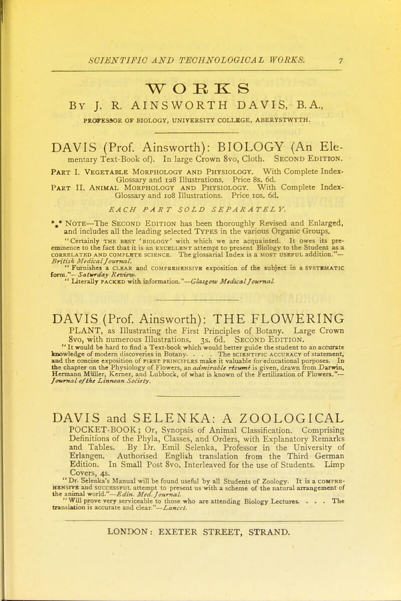 WORKS By J. R. AINSWORTH DAVIS, B.A., PROFESSOR OF BIOLOGY, UNIVERSITY COLLEGE, ABERYSTWYTH. DAVIS (Prof. Ainsworth): BIOLOGY (An Ele- mentary Text-Book oQ. In large Crown 8vo, Cloth. Second Edition. Part I. Vegetable Morphology and Physiology. With Complete Index- Glossary and 128 Illustrations. Price 8s. 6d. Part II. Animal Morphology and Physiology. With Complete Index- Glossary and 108 Illustrations. Price los. 6d. EACH PART SOLD SEPARATELY. *,* Note—The Second Edition has been thoroughly Revised and Enlarged, and includes all the leading selected Types in the various Organic Groups. Certainly the best 'biology' with which we are acquainted. It owes its pre- eminence to the fact that it is an excellent attempt to present Biology to the Student as a CORRELATED AND COMPLETE SCIENCE. The glossarial Index is a most i;seful addition.— British Medical Journal.  Furnishes a clear and compeehsnsivb exposition of the subject in a svstbmatic form.— Saturday Review.  Literally packed with information.—Glasgow Medical Journal. DAVIS (Prof. Ainsworth): THE FLOWERING PLANT, as Illustrating the First Principles of Botany. Large Crown 8vo, with numerous Illustrations. 3s. 6d. Second Edition.  It would be hard to find a Text-book which would better guide the student to an accurate knowledge of modem discoveries in Botany. . . . The scientific accuracy of statement, and the concise exposition of first principles make it valuable for educational purposes. In the chapter on the Physiology of Flowers, an admirable risvme is given, drawn from Darwin, Hermann Miiller, Kemer, and Lubbock, of what is known of the Fertilization of Flowers.— Journal of the Linnean Society. DAVIS and SELENKA: A ZOOLOGICAL POCKET-BOOK; Or, Synopsis of Animal Classification. Comprising Definitions of the Phyla, Classes, and Orders, with Explanatory Remarks and Tables. By Dr. Emil Selenka, Professor in the University of Erlangen. Authorised English translation from the Third German Edition. In Small Post 8vo, Interleaved for the use of Students. Limp Covers, 4s.  Dr. Selenka's Manual will be found useful by all Students of Zoology. It is a compre- hensive and SUCCESSFUL attempt to present us with a scheme of the natural arrangement of the animal world.—Edin. Med. Journal.  Will prove very serviceable to those who are attending Biology Lectures. . . . The translation is accurate and clesLT.—Lancet.