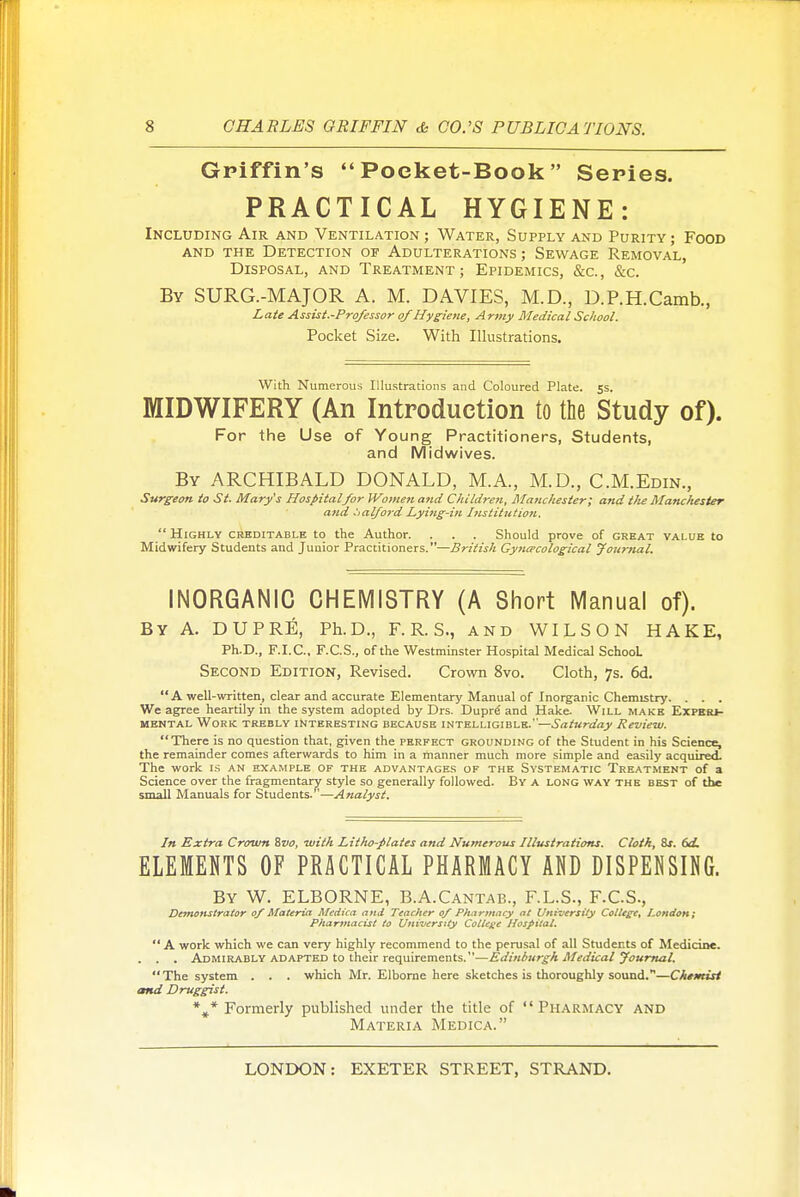 Gpiffin's Poeket-Book  Series. PRACTICAL HYGIENE: Including Air and Ventilation ; Water, Supply and Purity; Food AND the Detection of Adulterations; Sewage Removal, Disposal, and Treatment; Epidemics, &c., &c. By SURG.-MAJOR A. M. DAVIES, M.D., D.P.H.Camb., Late Assist.-Profossor of Hygietie, Army Medical School. Pocket Size. With Illustrations. With Numerous Illustrations and Coloured Plate, ss. MIDWIFERY (An Introduction to the Study of). For the Use of Young Practitioners, Students, and Midwives. By ARCHIBALD DONALD, M.A., M.D., C.M.Edin., Surgeon to St. Mary's Hospital/or Wome7i and Children, Manchester; and ilie Manchester and .'>al/o}'d Lyittg-in I?isiitution.  Highly crhditable to the Author. . . . Should prove of great value to Midwifery Students and Junior Practitioners.—British Gyna-cological Journal. INORGANIC CHEMISTRY (A Short Manual of). By A. DUPRE, Ph.D., F. R. S., and WILSON HAKE, Ph.D., F.I.C., F.C.S., of the Westminster Hospital Medical School Second Edition, Revised. Crown 8vo. Cloth, 7s. 6d. A well-written, clear and accurate Elementary Manual of Inorganic Chemistry. . . . We agree heartily in the system adopted by Drs. Dupr^ and Hake. Will make Experi- mental Work trebly interesting because intelligible.—Saturday Review. There is no question that, given the perfect grounding of the Student in his Science, the remainder comes afterwards to him in a manner much more simple and easily acquired. The work is an example of the advantages of the Systematic Treatment of a Science over the fragmentary style so generally followed. By a long way the best of the small Manuals for Students. '—Analyst. In Extra Crown %vo, with Litho-plates and Numerous Illustrations. Cloth, 8x. bd. ELEMENTS OF PRACTICAL PHARMACY AO DISPENSING. By W. ELBORNE, B.A.Cantab., F.L.S., F.C.S., Demonstrator of Materia Medica and Teacher of Phartuncy at University College, JLondon; Pharmacist to University Cotlene Hospital.  A work which we can very highly recommend to the perusal of all Students of Medicine. . . . Admirably ADAPTED to their requirements.—Edinburgh Medical youmal.  The system . . . which Mr. Elborne here sketches is thoroughly sound.—ChtmUt and Druggist. *,* Formerly published under the title of Pharmacy and Materia Medica.