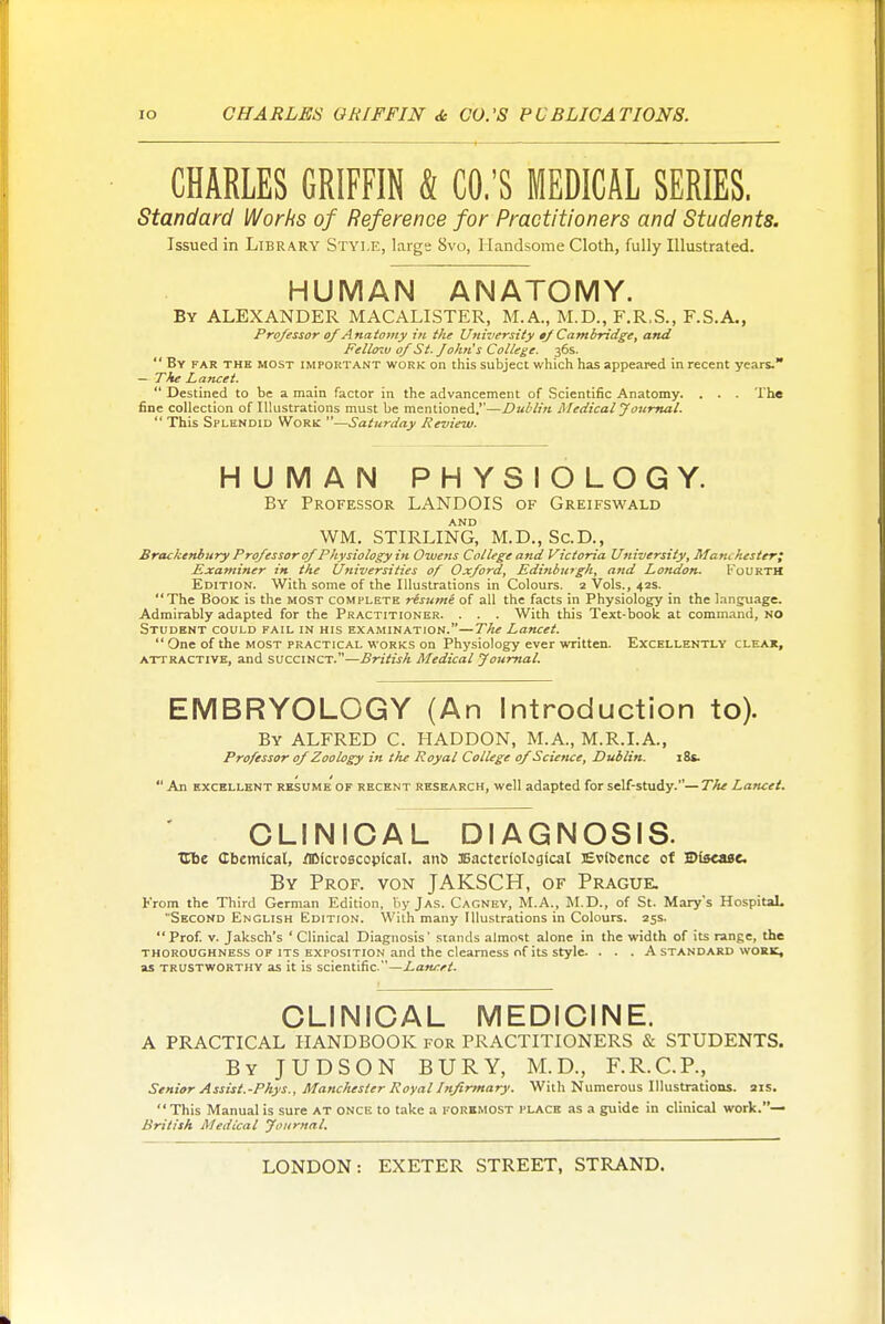 CHARLES GRIFFIN k CO.'S MEDICAL SERIES, Standard Works of Reference for Practitioners and Students. Issued in Library Style, largs 8vo, Handsome Cloth, fully Illustrated. HUMAN ANATOMY. By ALEXANDER MACALISTER, M.A., M.D., F.R.S., F.S.A., Professor of Anaiomy in the University »f Cambridge, and Fello'M of St. John's College. 36s.  By far the most important work on this subject which has appeared in recent years. — The Lancet.  Destined to be a main factor in the advancement of Scientific Anatomy. . . . The fine collection of Illustrations must be mentioned.—Dublin Medical youmal.  This Splendid Work —Saturday Review. HUMAN PHYSIOLOGY. By Professor LANDOIS of Greifswald AND WM. STIRLING, M.D., Sc.D., Bracke?thury Professor of Physiology in Owens College and Victoria University, Manchester; Examiner in the Universities of Oxford, Edinburgh, and London. Fourth Edition. With some of the Illustrations in Colours. 2 Vols., 42s. The Book is the most complete resume of all the facts in Physiology in the language. Admirably adapted for the Practitioner. . . . With this Text-book at command, no Student could fail in his examination.—The Lancet.  One of the most practical works on Physiology ever written. Excellently cleak, attractive, and succinct.—British Medical Journal. EMBRYOLOGY (An Introduction to). By ALFRED C. HADDON, M.A., M.R.I.A., Professor of Zoology in the Royal College of Science, Dublin. 18s.  An EXCELLENT RESUME OF RECENT RESEARCH, wcU adapted for sclf-study.— The Lancet. CLINICAL DIAGNOSIS. ■Cbe Cbemfcal, Microscopical. an6 Bacteriological EvlSence of Blscasc By Prof, von JAKSCH, of Prague. From the Third German Edition, by Jas. Cagney, M.A., JI.D., of St. Mary's HospitaL Second English Edition. With many Illustrations in Colours. 25s.  Prof V. Jaksch's ' Clinical Diagnosis' .stands almost alone in the width of its range, the THOROUGHNESS OF ITS EXPOSITION and the clearness of its style. ... A standard work, as TRUSTWORTHY as it is scientific. —Lancet. CLINICAL MEDICINE. A PRACTICAL HANDBOOK for PRACTITIONERS & STUDENTS. By JUDSON bury, M.D., F.R.C.P., Senior Assist.-Phys., Manchester Royal Infirmary. With Numerous Illustrations. 21s. This Manual is sure at once to take a foremost place as a guide in clinical work.— British Medical fournnl.