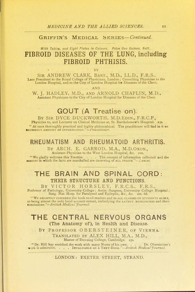 Griffin's Medical '^skteiie.s—Continued. With Tablet, and Eight Plates in Colours. Price One Guinea, Nctt. FIBROID DISEASES OF THE LUNG, including FIBROID PHTHISIS. BY Sir ANDREW CLARK, Bart., M.D., LL.D., F.R.S., Late President to the Royal College of Physicians, London ; Consulting Physician to the London Hospital, and to the City of London Hospital for Diseases of the Chest, AND W. J. HADLEY, M.D., and ARNOLD CHAPLIN, M.D., Assistant Physicians to the City of London Hospital for Diseases of the Chest GOUT (A Treatise on). By Sir DYCE DUCKWORTH. M.D.Edin., F.R.C.P., Physician to, and Lecturer on Clinical Medicine at, St. Bartholomew's Hospital. 25s.  At once thoroughly practical and highly philosophical. The practitioner will find in it »n ■NOEMOUS AMOUNT OF INFORMATION.—t'raciltioner. RHEUMATISM AND RHEUMATOID ARTHRITIS. By arch. E. GARROD, M.A., M.D.Oxon., Assistant-Physician to the West London Hospital, &c. 21s.  We gladly welcome this Treatise. . . . The amount of information collected and the manner in which the facts are marshalled are deserving of all praise.—Lancet. THE BRAIN AND SPINAL CORD: THEIR STRUCTURE AND FUNCTIONS. By victor HORSLEY, F.R.C.S., F.R.S., Professor of Patholog>', University College ; Assist -Surgeon, University College Hospital; Surg. Nat. Hosp. for Paralysed and Epileptic, &c, &c. los. 6d. We HEARTILY COMMEND the book toall readers and to all classes of students alike, as being almost the only lucid account extant, embodying the latest researches and their conclusions.—British Medical JoumaL THE CENTRAL NERVOUS ORGANS (The Anatomy of), in Health and Disease. By Professor OBERSTEINER, of Vienna. Translated by ALEX HILL, M.A., M.D., Master of Downing College, Cambridge. 255. Dr. Hill has enriched the work with many Notes of his own. . . . Dr. Obcrsteiner's work is admirable. . . . Invaluable as a Text-Book.—British Medical yournal.