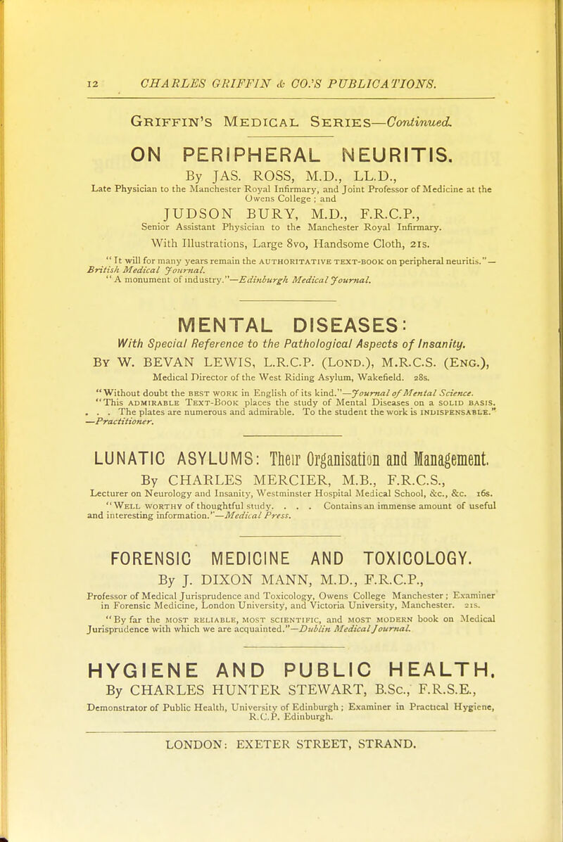 Griffin's Medical Series—Continued. ON PERIPHERAL NEURITIS. By JAS. ROSS, M.D., LL.D., Late Physician to the Manchester Royal Infirmary, and Joint Professor of Medicine at the Owens College ; and JUDSON BURY, M.D., F.R.C.P., Senior Assistant Physician to the Manchester Royal Infirmary. With Illustrations, Large 8vo, Handsome Cloth, 21s.  It will for many years remain the authoritative text-book on peripheral neuritis. — British Medical Joitmal. A monument of industry.—Edinburgh Medical J oumal. MENTAL DISEASES: \Nith Special Reference to the Pathological Aspects of Insanity. By W, BEVAN lewis, L.R.CP. (Lond.), M.R.CS. (Eng.), Medical Director of the West Riding Asylum, Wakefield. 28s. Without doubt the best work in English of its kind.—Journal of Mental Science. This ADMIRABLE Text-Book places the study of Mental Diseases on a solid basis. . . . The plates are numerous and admirable. To the student the work is inuispens-^ble. —Practitioner. LUNATIC ASYLUMS: Their Organisation and Management. By CHARLES MERCIER, M.B., F.R.C.S., Lecturer on Neurology and Insanity, Westminster Hospital Medical School, &c., &c. 16s. Well WORTHY of thoughtful study. . . . Contains an immense amount of useful and interesting information.''—Medical Press. FORENSIC MEDICINE AND TOXICOLOGY. By J. DIXON MANN, M.D., F.R.C.R, Professor of Medical Jurisprudence and Toxicology, Owens College Manchester ; E.xaminer in Forensic Medicine, London University, and Victoria University, Manchester. 21s.  By far the most reliable, most scientific, and most modern book on Medical Jurisprudence with which we are acquainted.—Z'/zi/Z/t Medical JournaL HYGIENE AND PUBLIC HEALTH. By CHARLES HUNTER STEWART, B.Sc, F.R.S.E., Demonstrator of Public Health, University of Edinburgh ; Examiner in Practical Hygiene, R.C.P. Edinburgh.