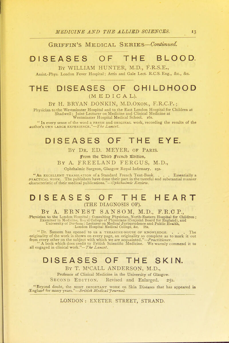 Griffin's Medical Series—CoTitinuect. DISEASES OF THE BLOOD. By WILLIAM HUNTER, M.D., F.R.S.E., Assist-Phys. London Fever Hospital; Arris and Gale Lect. R.C.S- Eng., &c., &c THE DISEASES OF CHILDHOOD (MEDICAL). By H. BRYAN DONKIN, M.D.OXON., F.R.C.P.; Physician to the Westminster Hospital and to the East London Hospital for Children at Shadwell; Joint-Lecturer on Medicine and Clinical Medicine at Westminster Hospital Medical School. i6s.  In every sense of the word a frfsh and original work, recording the results of the iuthor's OWN LARGE EXPERIENCE.—T/ie Lancet. DISEASES OF THE EYE. By Dr. ED. MEYER, of Paris. JFrom tbe CbirS ffrcncb Esition, By a. FREELAND FERGUS, M.D., Ophthalmic Surgeon, Glasgow Royal Infirmary. 25s. An EXCELLENT TRANSL<\TiON of a Standard French Text-Book. . . . Essentially a rRACTiCAL WORK. The publishers have done their part in the tasteful and substantial manner characteristic of their medical publications.—O/A/A/i/w'c Review. DISEASES OF THE HEART (THE DIAGNOSIS OF). By a. ERNEST SANSOM, M.D., F.E.O P., •Physician to the London Hospital; Consulting Physician, North-Eaatem Hospital for Children; Examiner in MediciiiH, il College of Physicians (Conjoint Board for England), and University of Durham ; Lecturer on Medical Jurisprudence and Public Uealtb, London Hospital Medical College. &c. 28s.  Dr. Sansom has opened to us a treasuke-house of knowledge. . . . The originality of the work is shown on every page, an originality so complete as to mark it out from every other on the subject with which we are acquainted.—Practitioner.  A book which does credit to British Scientific Medicine. We warmly commend it to all engaged in clinical work.—T/ie Lancet. DISEASES OF THE SKIN. By T. M'CALL ANDERSON, M.D., Professor of Clinical Medicine in the University of Glasgow. Second Edition. Revised and Enlarged. 25s. Beyond doubt, the most important work on Skin Diseases that has appeared in lEnglanH for many years.—British Medical JoumaL