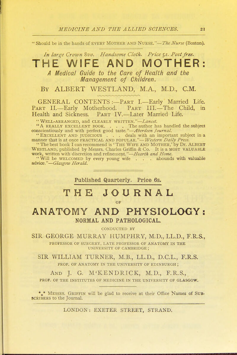  Should be in the hands of every Mother and Nurse.—TAe Nurse (Boston), In larcre Crown 8vo. Handsotne Cloth. Price $s. Post free. THE WIFE AND MOTHER: A Medical Guide to t/ie Care of Health and the H^anagement of Children. By albert WESTLAND, M.A., M.D., CM. GENERAL CONTENTS :—Part L—Early Married Life. Part II.—Early Motherhood. Part III.—The Child, in Health and Sickness. Part IV.—Later Married Life. Well-arranged, and clearly written.—Lancet.  A really excellent book. . . . The author has handled the subject conscientiously and with perfect good taste.—Aberdeen Journal.  Excellent and judicious . . . deals with an important subject in a manner that is at once practical and popular.— Western Daily Press.  The best book I can recommend is ' The Wife and Mother,' by Dr. Albert Westland, published by Messrs. Charles Griffin & Co. It is a most valuable work, written with discretion and refinement.—Hearth and Home. WiU be WTELCOMED by every young wife . . . abounds with valuable advice.—Glasgow Herald. Published Quarterly. Price 6s. THE JOURNAL OF ANATOMY AND PHYSIOLOGY: NORMAL AND PATHOLOGICAL. conducted by SIR GEORGE MURRAY HUMPHRY, M.D., LL.D., F.R.S., professor OF surgery, late professor OF anatomy in the university of CAMBRIDGE ; SIR WILLIAM TURNER, M.B., LL.D., D.C.L., F.R.S. PROF. OF ANATOMY IN THE UNIVERSITY OF EDINBURGH ; And J. G. M'KENDRICK, M.D., F.R.S., PROF. OF THE INSTITUTES OF MEDICINE IN THE UNIVERSITY OF GLASGOW. Messrs. Griffin will be glad to receive at their Office Names of Sub- scribers to the Journal.