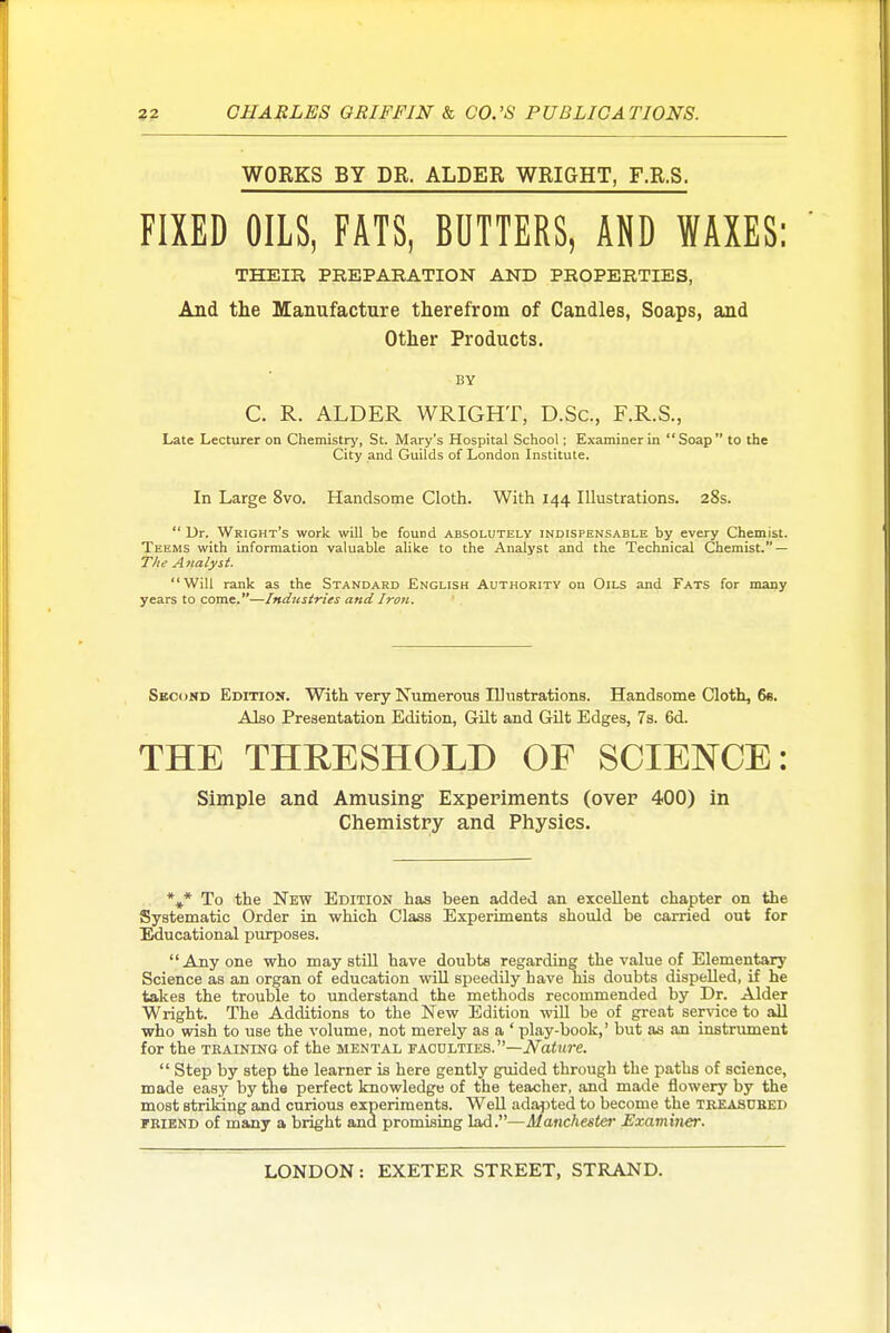 WORKS BY DR. ALDER WRIGHT, F.R.S. FIXED OILS, FATS, BUTTERS, AND WAXES; THEIR PREPARATION AND PROPERTIES, And the Manufacture therefrom of Candles, Soaps, and Other Products. BY C. R. ALDER WRIGHT, D.Sc, F.R.S., Late Lecturer on Chemistry, St. Mary's Hospital School; Examiner in Soap to the City and Guilds of London Institute. In Large 8vo. Handsome Cloth. With 144 Illustrations. 28s.  Dr. Wright's work will be found absolutely indispensable by every Chemist. Teems with information valuable alike to the Analyst and the Technical Chemist. — TV/t A nalyst. Will rank as the Standard English Authority on Oils and Fats for many years to come.—Industries and Iron. Skcond Edition. With very Numerous lUustrations. Handsome Cloth, 6e. Also Presentation Edition, Gilt and Gilt Edges, 7s. 6d. THE THRESHOLD OF SCIENCE: Simple and Amusing Experiments (over 400) in Chemistry and Physics. To the New Edition has been added an excellent chapter on the Systematic Order in which Class Experiments should be carried out for Educational purposes. Anyone who may still have doubts regarding the value of Elementary Science as an organ of education will speedily have his doubts dispelled, if he takes the trouble to understand the methods recommended by Dr. Alder Wright. The Additions to the New Edition will be of great sepdce to all who wish to use the volume, not merely as a ' play-book,' but as an instrument for the TRAINING of the mental faculties. —jV^aittre.  Step by step the learner is here gently guided through the paths of science, made easy by the perfect knowledge of the teacher, and made flowery by the most striking and curious experiments. Well adapted to become the treasubed FBIEND of many a bright and promising lad.—Manchester Examiner.