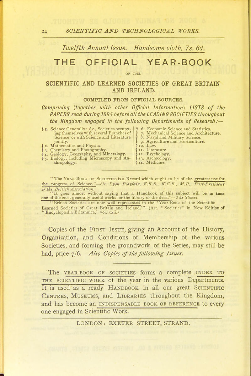 Twelfth Annual Issue. Handsome cloth, 7s. 6d. THE OFFICIAL YEAR-BOOK SCIENTIFIC AND LEARNED SOCIETIES OF GREAT BRITAIN AND IRELAND. COMPILED FROM OFFICIAL SOURCES. Comprising {together witli other Official Information) LISTS of the PAPERS read during 1894 before all the LEADING SOCIETIES throughout the Kingdom engaged in the folloiving Departments of Research:— §1. Science Generally: r.?., Societies occupy- ing themselves with several Branches of Science, or with Science and Literature jointly. § 2. Mathematics and Physics. § 3. Chemistry and Photography. § 4. Geology, Geography, and Mineralogy. § 5. Biology, including Microscopy and An- thropology. § 6. t 7- 5 8. I S 10. §11. § 12. § 13. §14. Economic Science and Statistics. Mechanical Science and Architecture. Naval and Military Science. Agriculture and Horticulture. Law. Literature. Psychology. Archaeology. Medicine.  The Ykar-Book of Societies is a Record which ought to be of the greatest use for the progress of Science.—6Vr Lytm Play/air, F.R.S., K.C.B., M.P., Pcui-PresideMi of the British Association.  It goes almost without saying that a Handbook of this subject will be in *yn>'- one of the most generally useful works for the library or the desk.—TJie Times. British Societies are now well represented in the 'Year-Book of the Scientific Learned Societies of Great Britain and Ireland.'—(Art. Societies in New Edition of  Encyclopa;dia Britannica, vol. xxii.) Copies of the First Issue, giving an Account of the History, Organization, and Conditions of Membership of the various Societies, and forming the groundwork of the Series, may still be had, price 7/6. Also Copies of the following Issues. The YEAR-BOOK OF SOCIETIES forms a complete index to THE scientific WORK of the year in the various Departments. It is used as a ready Handbook in all our great Scientific Centres, Museums, and Libraries throughout the Kingdom, and has become an indispensable book of reference to every one engaged in Scientific Work