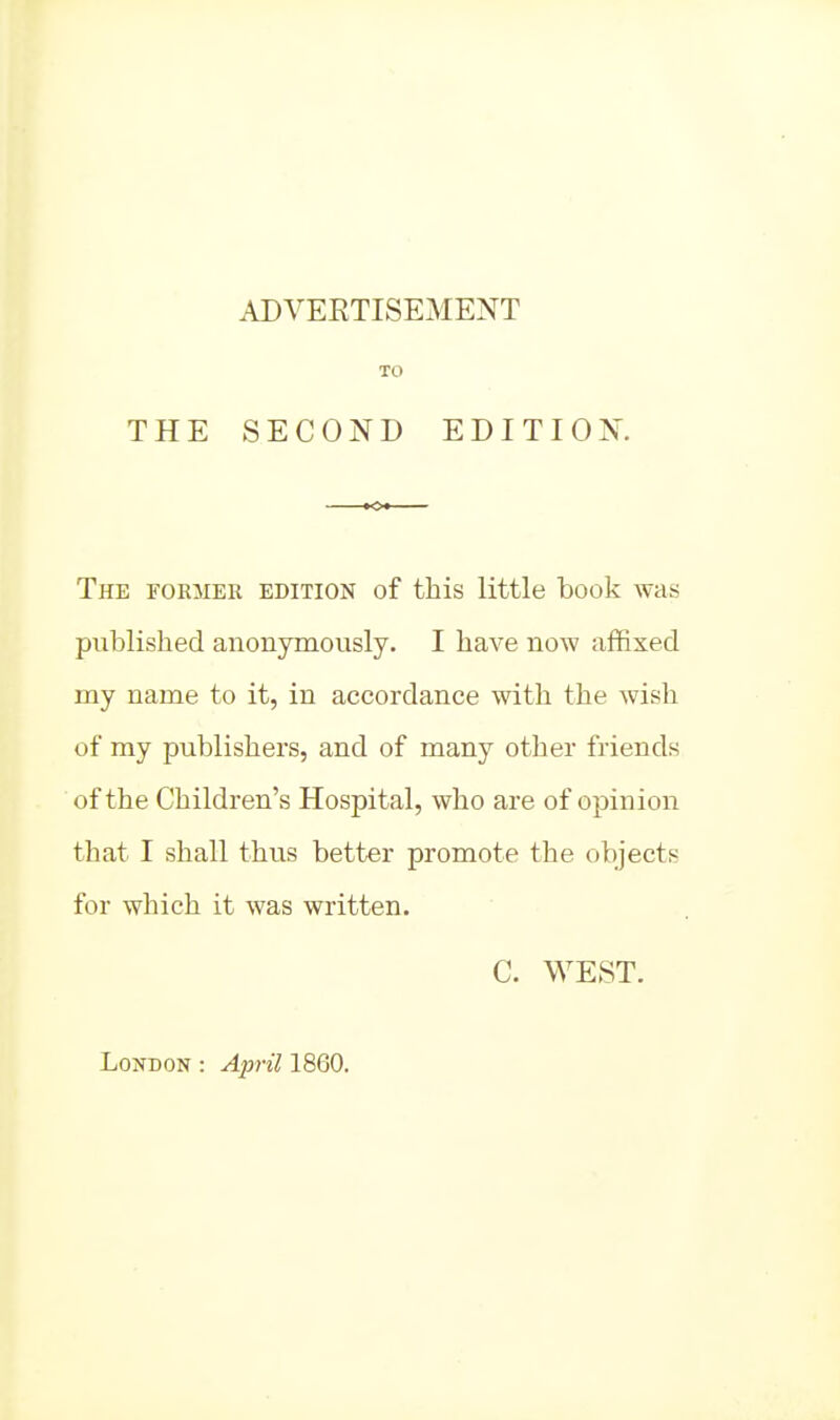 THE ADVERTISEMENT SECOND EDITION. The former edition of this little book was published anonymously. I have now affixed my name to it, in accordance with the wish of my publishers, and of many otlier friends of the Children's Hospital, who are of opinion that I shall thus better promote the objects for which it was written. C. WEST. London : April 1860.