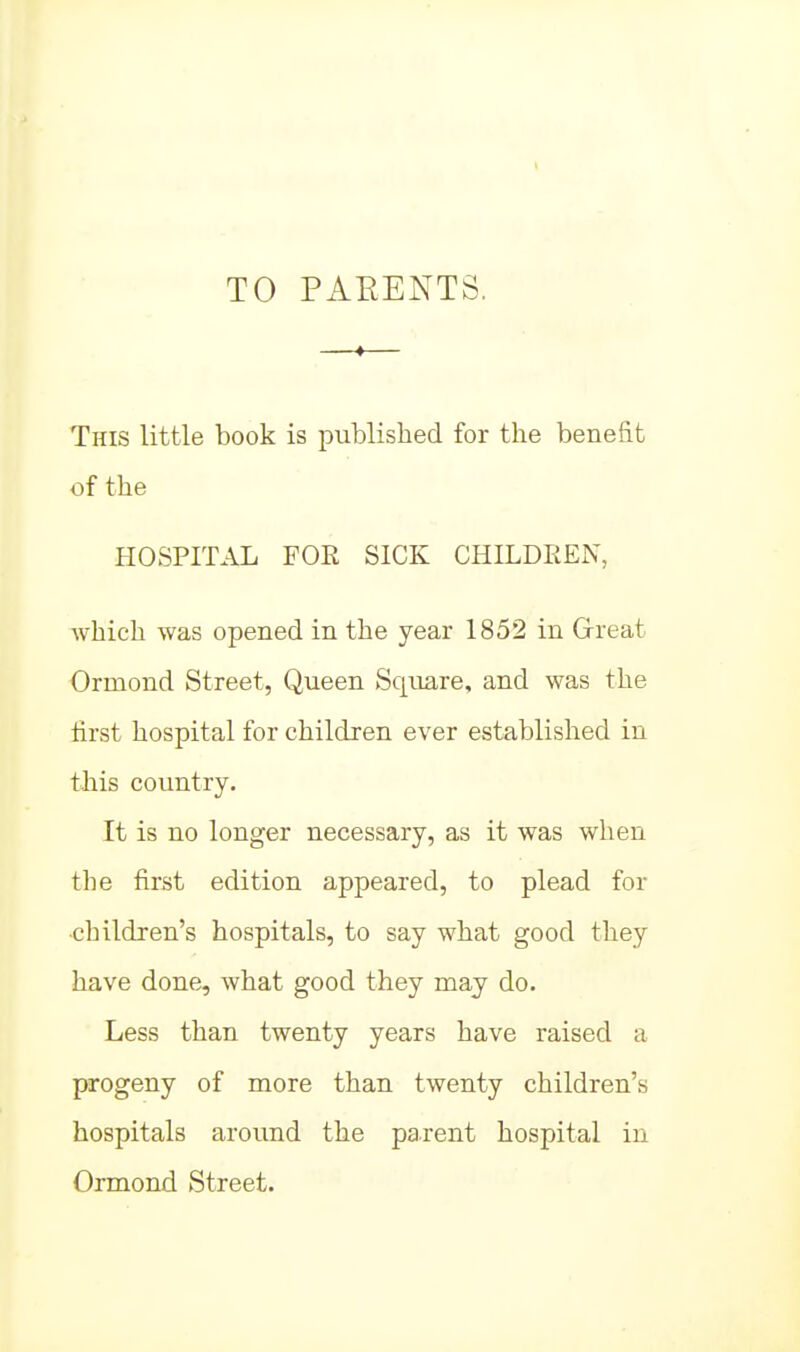 TO PAEENTS, —•— This little book is published for the benefit of the HOSPITAL FOR SICK CHILDREN, which was opened in the year 1852 in Great Ormond Street, Queen Square, and was the first hospital for children ever established in this country. It is no longer necessary, as it was when the first edition appeared, to plead for ■children's hospitals, to say what good they have done, what good they may do. Less than twenty years have raised a progeny of more than twenty children's hospitals around the parent hospital in Ormond Street.