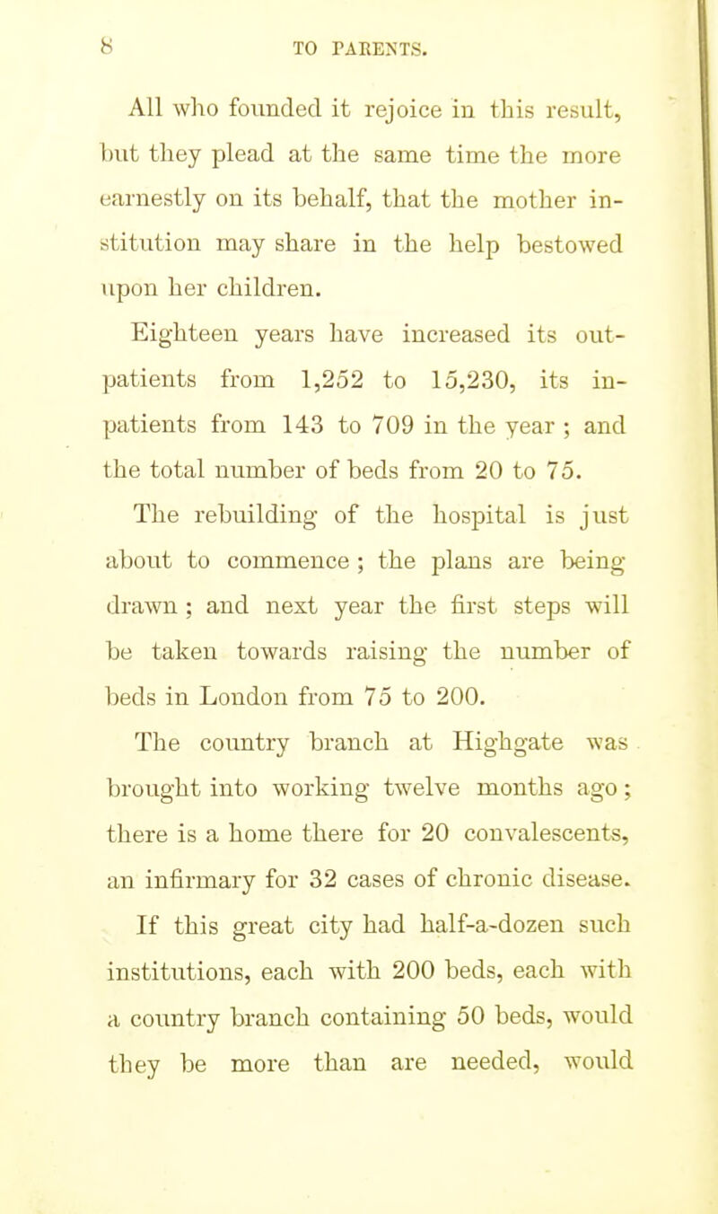 All who founded it rejoice in this result, hut they plead at the same time the more earnestly on its behalf, that the mother in- stitution may share in the help bestowed upon her children. Eighteen years have increased its out- patients from 1,252 to 15,230, its in- patients from 143 to 709 in the year ; and the total number of beds from 20 to 75. The rebuilding of the hospital is just about to commence ; the plans are being- drawn ; and next year the first steps will be taken towards raising the number of beds in London from 75 to 200. The country branch at Highgate was brought into working twelve months ago; there is a home there for 20 convalescents, an infirmary for 32 cases of chronic disease. If this great city had half-a-dozen such institutions, each with 200 beds, each with a country branch containing 50 beds, would they be more than are needed, woiild