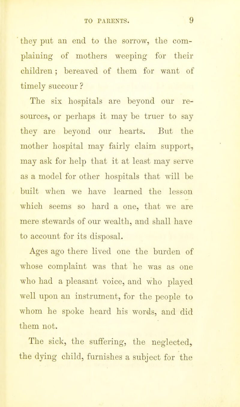 they put an end to the sorrow, the com- plaining of mothers weeping for their children; bereaved of them for want of timely succour ? The six hospitals are beyond our re- som'ces, or perhaps it may be truer to say they are beyond our hearts. But the mother hospital may fairly claim support, may ask for help that it at least may serve as a model for other hospitals that will be built when we have learned the lesson which seems so hard a one, that we are mere stewards of om- wealth, and shall have to accormt for its disposal. Ages ago there lived one the bm-den of whose complaint was that he was as one who had a pleasant voice, and who played well upon an instrument, for the people to whom he spoke heard his words, and did them not. The sick, the suffering, the neglected, the dying child, furnishes a subject for the