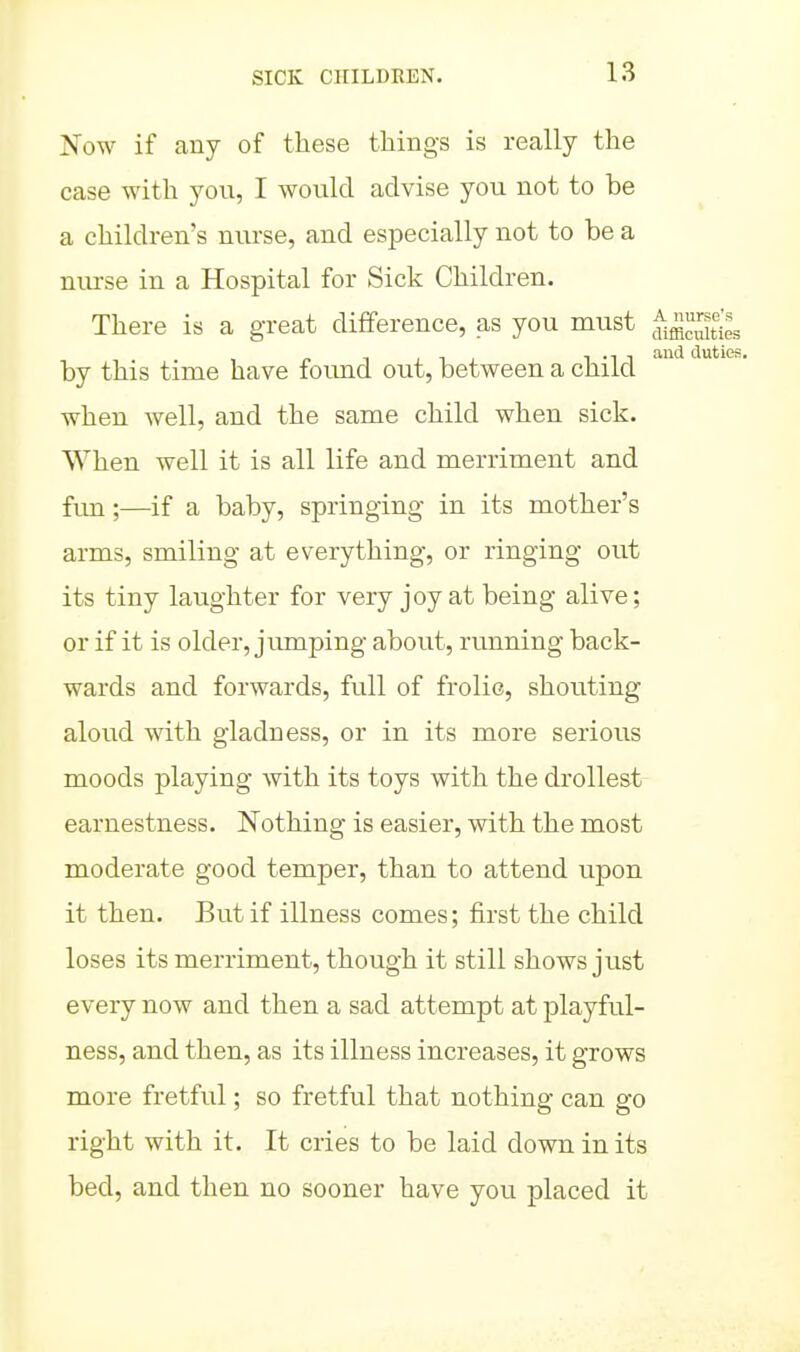 Now if any of these things is really the case with you, I would advise you not to be a children's nurse, and especially not to be a nurse in a Hospital for Sick Children. There is a great difference, as you must ^f^uities . , , and duties. by this time have found out, between a child when well, and the same child when sick. When well it is all life and merriment and fim;—if a baby, springing in its mother's arms, smiling at everything, or ringing out its tiny laughter for very joy at being alive; or if it is older, jumping about, running back- wards and forwards, full of frolic, shouting aloud with gladness, or in its more serious moods playing with its toys with the drollest earnestness. Nothing is easier, with the most moderate good temper, than to attend upon it then. But if illness comes; first the child loses its merriment, though it still shows just every now and then a sad attempt at playful- ness, and then, as its illness increases, it grows more fretful; so fretful that nothing can go right with it. It cries to be laid down in its bed, and then no sooner have you placed it