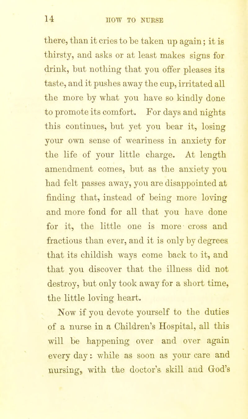 there, than it cries to be taken up again; it is thirsty, and asks or at least makes signs for drink, bnt nothing that you offer pleases its taste, and it pushes away the cup, irritated all the more by what you have so kindly done to promote its comfort. For days and nights this continues, but yet you bear it, losing your own sense of weariness in anxiety for the life of your little charge. At length amendment comes, but as the anxiety you had felt passes away, you are disajDpointed at finding that, instead of being more loving and more fond for all that you have done for it, the little one is more cross and fractious than ever, and it is only by degrees, that its childish ways come back to it, and that you discover that the illness did not destroy, but only took away for a short time, the little loving heart. Now if you devote yourself to the duties of a nurse in a Children's Hospital, all this will be happening over and over again every day: while as soon as your care and nursingj, with the doctor's skill and Grod's