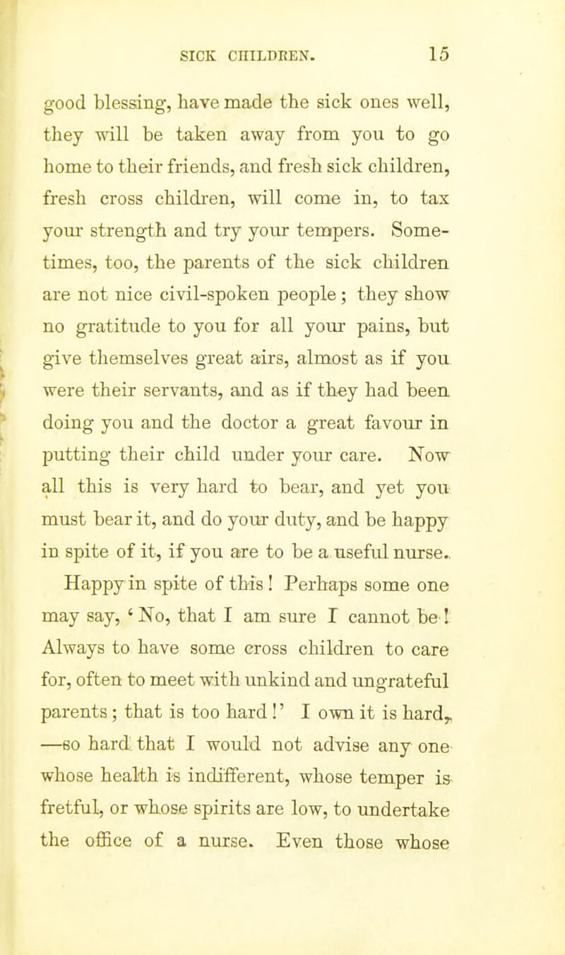 good blessing, have made the sick ones well, they will be taken away from you to go home to their friends, and fresh sick children, fresh cross childi'en, will come in, to tax yom* strength and try your tempers. Some- times, too, the parents of the sick children are not nice civil-spoken people; they show no gratitude to you for all your pains, but give themselves great airs, almost as if you were their servants, and as if they had been doing you and the doctor a great favour in putting their child under your care. Now all this is very hard to bear, and yet you must bear it, and do your duty, and be happy in spite of it, if you are to be a useful nurse.. Happy in spite of this ! Perhaps some one may say, ' No, that I am sure I cannot be ! Always to have some cross children to care for, often to meet with unkind and ungrateful parents; that is too hard!' I own it is hard, —60 hard that I would not advise any one whose health is indifferent, whose temper is fretful, or whose spirits are low, to undertake the oflBce of a nurse. Even those whose