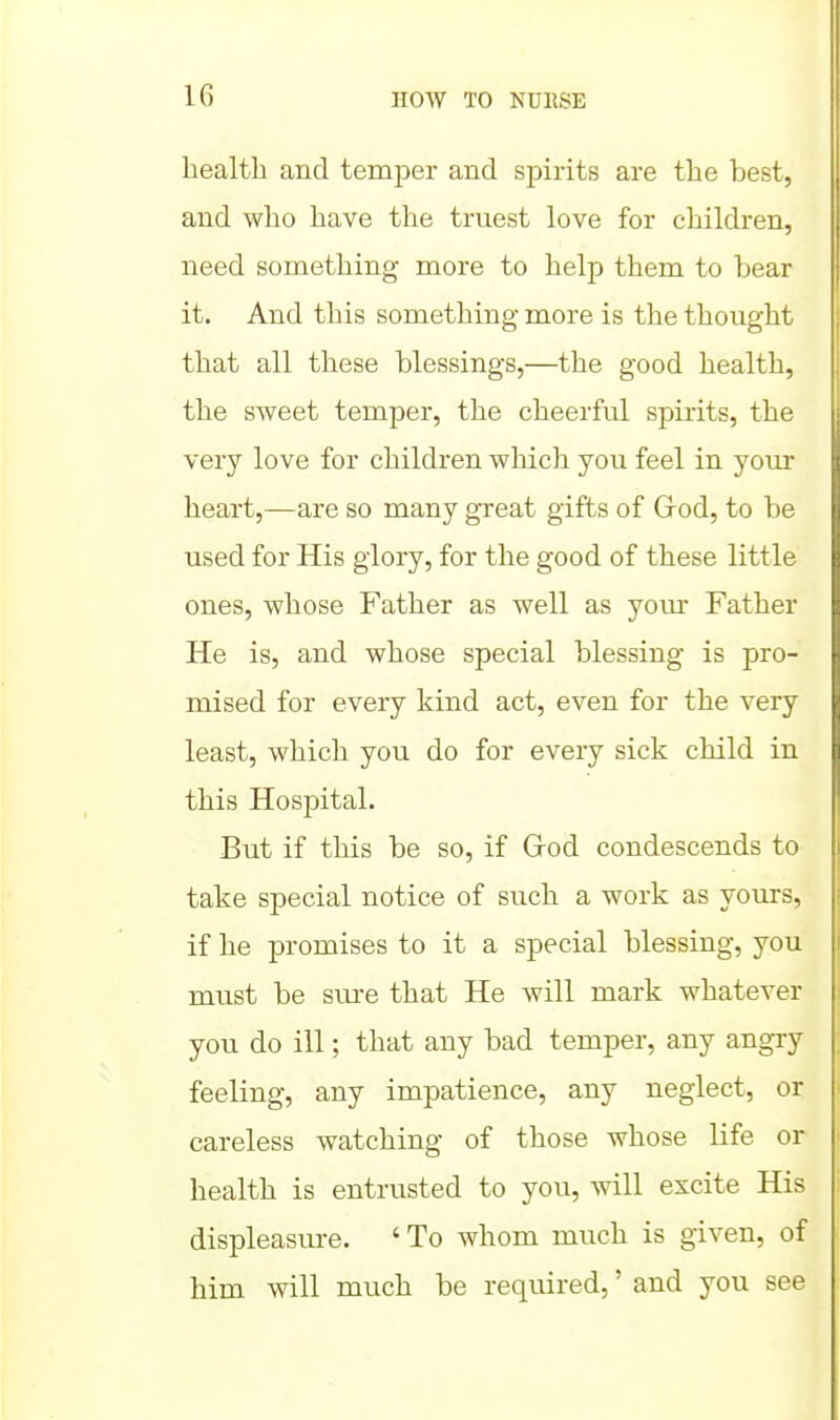 health and temper and spirits are the best, and who have the truest love for children, need something more to help them to bear it. And this something more is the thought that all these blessings,—the good health, the sweet temper, the cheerful spirits, the very love for children which you feel in your heart,—are so many great gifts of Grod, to be used for His glory, for the good of these little ones, whose Father as well as yom* Father He is, and whose special blessing is pro- mised for every kind act, even for the very least, which you do for every sick child in this Hospital. But if this be so, if Grod condescends to take special notice of such a work as yours, if he promises to it a special blessing, you must be sm-e that He will mark whatever you do ill; that any bad temper, any angry feeling, any impatience, any neglect, or careless watching of those whose life or health is entrusted to yovi, will excite His displeasure. 'To whom much is given, of him will much be required,' and you see