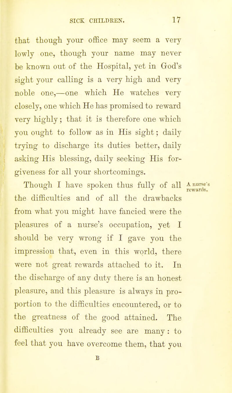 that though your office may seem a very lowly one, though your name may never be known out of the Hospital, yet in Grod's sight your calling is a very high and very noble one,—one which He watches very closely, one which He has promised to reward very highly; that it is therefore one which you ought to follow as in His sight; daily trying to discharge its duties better, daily asking His blessing, daily seeking His for- giveness for all your shortcomings. Though I have spoken thus fully of all a nurse's c> J- -J rewards. the difficulties and of all the drawbacks from what you might have fancied were the pleasures of a nurse's occupation, yet I should be very wrong if I gave you the impression that, even in this world, there were not great rewards attached to it. In the discharge of any duty there is an honest pleasure, and this pleasure is always in pro- portion to the difficulties encountered, or to the greatness of the good attained. The difficulties you already see are many: to feel that you have overcome them, that joxi B