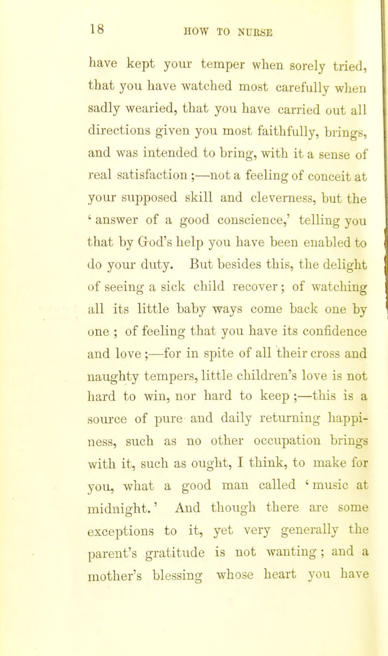 have kept your temper when sorely tried, that you have watched most carefully when sadly wearied, that you have carried out all directions given you most faithfully, brings, and was intended to bring, with it a sense of real satisfaction ;—not a feeling of conceit at your supposed skill and cleverness, but the ' answer of a good conscience,' telling you that by Grod's help you have been enabled to do your duty. But besides this, the delight of seeing a sick child recover ; of watching all its little baby ways come back one by one ; of feeling that you have its confidence and love ;—for in spite of all their cross and naughty tempers, little children's love is not hard to win, nor hard to keep ;—this is a soui-ce of pure and daily returning happi- ness, such as no other occupation brings with it, such as ought, I think, to make for you, what a good man called ' music at midnio-ht.' And though there are some exceptions to it, yet very generally the parent's gratitude is not wanting; and a mother's blessing whose heart you have