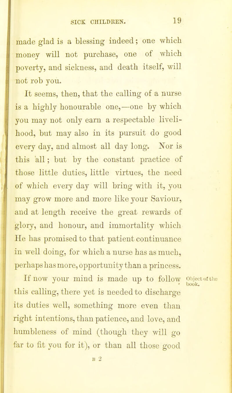 made glad is a blessing indeed; one which money will not pm-chase, one of which poverty, and sickness, and death itself, will not rob you. It seems, then, that the calling of a nurse is a highly honourable one,—one by which you may not only earn a respectable liveli- hood, but may also in its pursuit do good every day, and almost all day long. Nor is this all; but by the constant practice of those little duties, little virtues, the need of which every day will bring with it, you may grow more and more like your Saviour, and at length receive the great rewards of glory, and honour, and immortality which He has promised to that patient continuance in well doing, for which a um'se has as much, perhaps has more, opportunity than a princess. If now yom- mind is made up to follow oiijectoftii ■ book. this calling, there yet is needed to discharge its duties well, something more even than right intentions, than patience, and love, and humbleness of mind (though they will go far to fit you for it), or than all those good jj 2