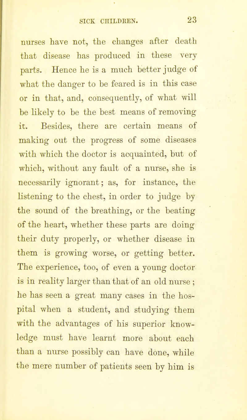 nurses have not, the changes after death that disease has produced in these very parts. Hence he is a much better judge of what the danger to be feared is in this case or in that, and, consequently, of what will be likely to be the best naeans of removing it. Besides, there are certain means of making out the progress of some diseases with which the doctor is acquainted, but of which, without any fault of a nurse, she is necessarily ignorant; as, for instance, the listening to the chest, in order to judge by the soimd of the breathing, or the beating of the heart, whether these parts are doing their duty properly, or whether disease in them is growing worse, or getting better. The experience, too, of even a young doctor is in reality larger than that of an old nurse ; he has seen a gTeat many cases in the hos- pital when a student, and studying them with the advantages of his superior know- ledge must have learnt more about each than a nurse possibly can have done, while the mere number of patients seen by him is