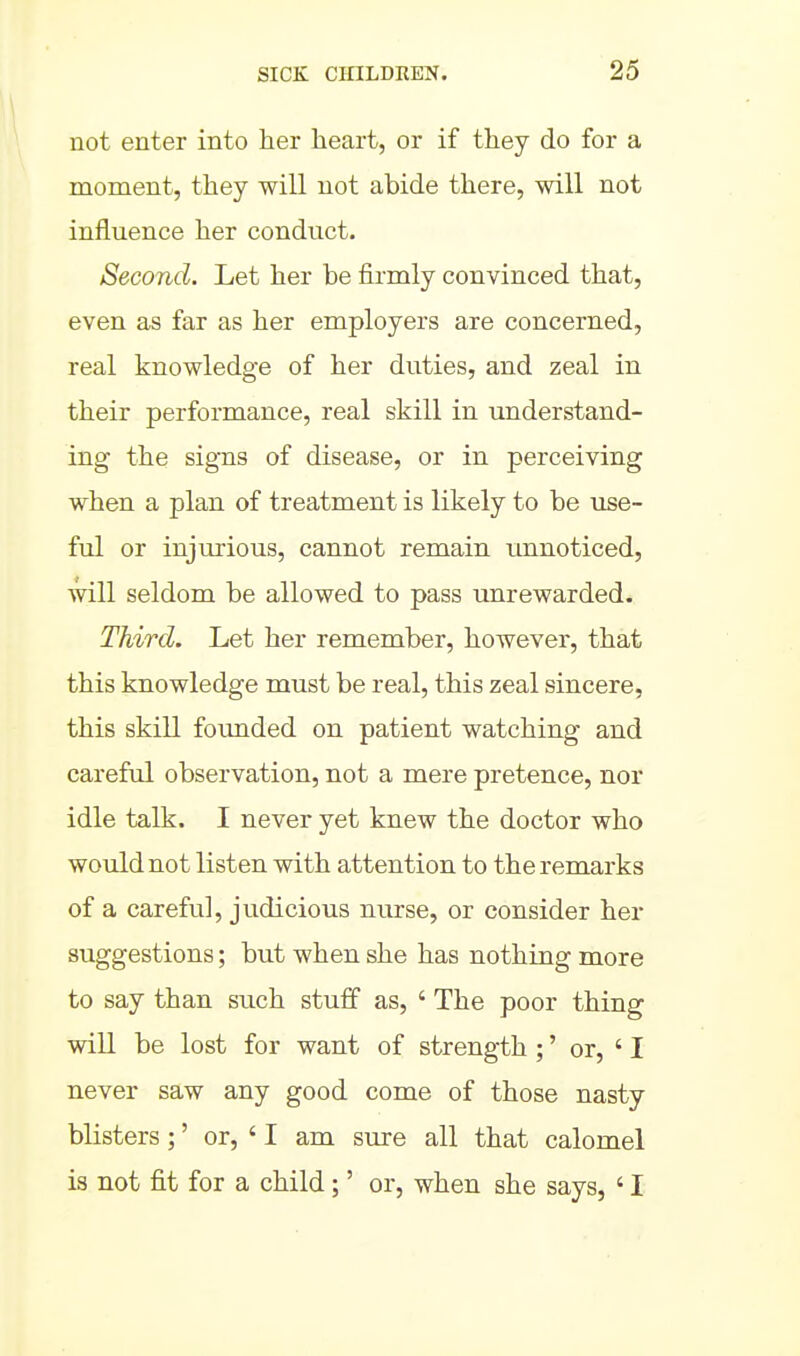 not enter into her heart, or if they do for a moment, they will not abide there, will not influence her conduct. Second. Let her be firmly convinced that, even as far as her employers are concerned, real knowledge of her duties, and zeal in their performance, real skill in understand- ing the signs of disease, or in perceiving when a plan of treatment is likely to be use- ful or injurious, cannot remain unnoticed, will seldom be allowed to pass imrewarded. Third. Let her remember, however, that this knowledge must be real, this zeal sincere, this skill founded on patient watching and careful observation, not a mere pretence, nor idle talk. I never yet knew the doctor who would not listen with attention to the remarks of a careful, judicious nurse, or consider her suggestions; but when she has nothing more to say than such stuff as, ' The poor thing will be lost for want of strength ;' or, ' I never saw any good come of those nasty blisters ;' or, ' I am sure all that calomel is not fit for a child;' or, when she says, ' I