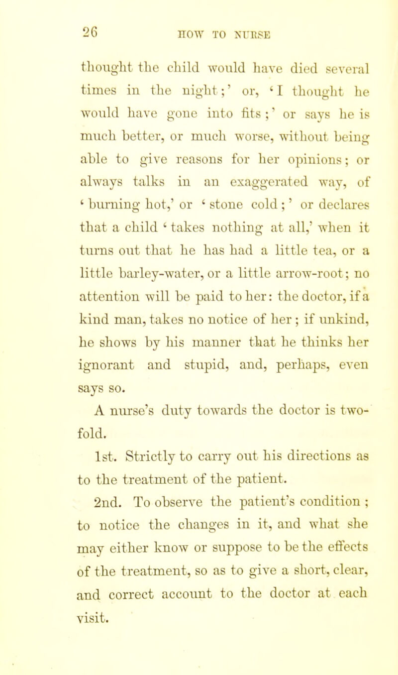 thought the child would have died several times iu the uight;' or, ' I thought he would have gone into fits ;' or says he is much better, or much worse, without being able to give reasons for her opinions; or always talks in an exaggerated way, of ' burning hot,' or ' stone cold ;' or declares that a child ' takes nothing at all,' when it turns out that he has had a little tea, or a little baiiey-water, or a little arrow-root; no attention will be paid to her: the doctor, if a kind man, takes no notice of her; if unkind, he shows by his manner that he thinks her ignorant and stupid, and, perhaps, even says so. A niu'se's duty towards the doctor is two- fold. 1st. Strictly to carry out his directions as to the treatment of the patient. 2nd. To observe the patient's condition ; to notice the changes in it, and what she may either know or suppose to be the efiects of the treatment, so as to give a short, clear, and correct account to the doctor at each visit.