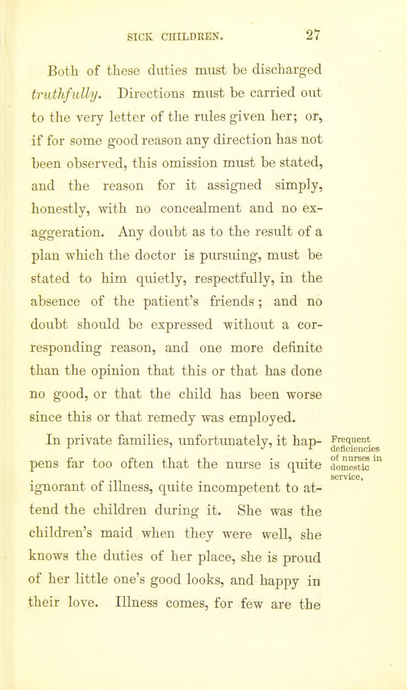 Both of these duties must be discharged truthfully. Directions must be carried out to the very letter of the rules given her; or, if for some good reason any direction has not been observed, this omission must be stated, and the reason for it assigned simply, honestly, with no concealment and no ex- aggeration. Any doubt as to the result of a plan which the doctor is pursuing, must be stated to him quietly, respectfully, in the absence of the patient's friends; and no doubt should be expressed withou.t a cor- responding reason, and one more definite than the opinion that this or that has done no good, or that the child has been worse since this or that remedy was employed. In private families, unfortunately, it hap- Frequent •! ' i- aeficiencies pens far too often that the nm-se is quite dom^S' service. ignorant of illness, quite incompetent to at- tend the children during it. She was the children's maid when they were well, she knows the duties of her place, she is proud of her little one's good looks, and happy in their love. Illness comes, for few are the