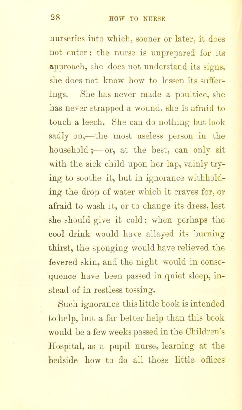 nui'series into whicli, sooner or later, it does not enter : the nurse is unprepared for its approach, she does not understand its signs, she does not know how to lessen its suffer- ings. She has never made a poultice, she has never strapped a wound, she is afraid to touch a leech. She can do nothing hut look sadly on,—the most useless person in the household ;— or, at the best, can only sit with the sick child upon her lap, vainly try- ing to soothe it, but in ignorance withhold- ing the drop of water which it craves for, or afraid to wash it, or to change its dress, lest she should give it cold; when perhaps the cool drink would have allayed its burning thirst, the sponging would have relieved the fevered skin, and the night would in conse- quence have been passed in quiet sleep, in- stead of in restless tossing. Such ig-norance this little book is intended to help, but a far better help than this book would be a few weeks passed in the Children's Hospital, as a pupil nui'se, learning at the bedside how to do all those little offices