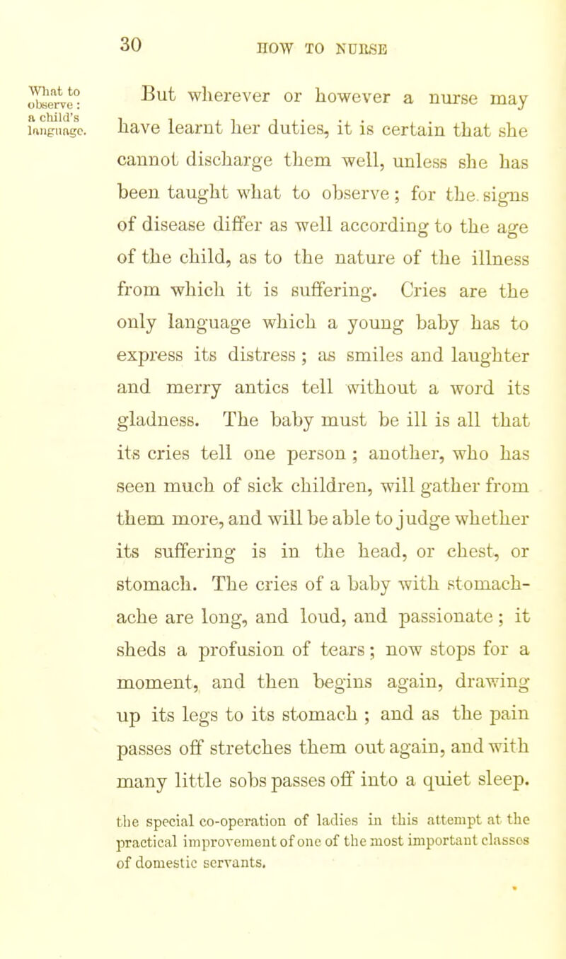 ote wherever or however a nurse may language, have learnt her duties, it is certain that she cannot discharge them well, unless she has been taught what to observe; for the. signs of disease differ as well according to the age of the child, as to the nature of the illness from which it is suffering. Cries are the only language which a young baby has to express its distress ; as smiles and laughter and merry antics tell without a word its gladness. The baby must be ill is all that its cries tell one person ; another, who has seen much of sick children, will gather from them more, and will be able to judge whether its suffering is in the head, or chest, or stomach. The cries of a baby with stomach- ache are long, and loud, and passionate ; it sheds a pi^ofusion of tears; now stops for a moment, and then begins again, drawing up its legs to its stomach ; and as the pain passes off stretches them out again, and with many little sobs passes off into a quiet sleep. the special co-operation of ladies in this attempt at the practical improvement of one of the most important classes of domestic servants.