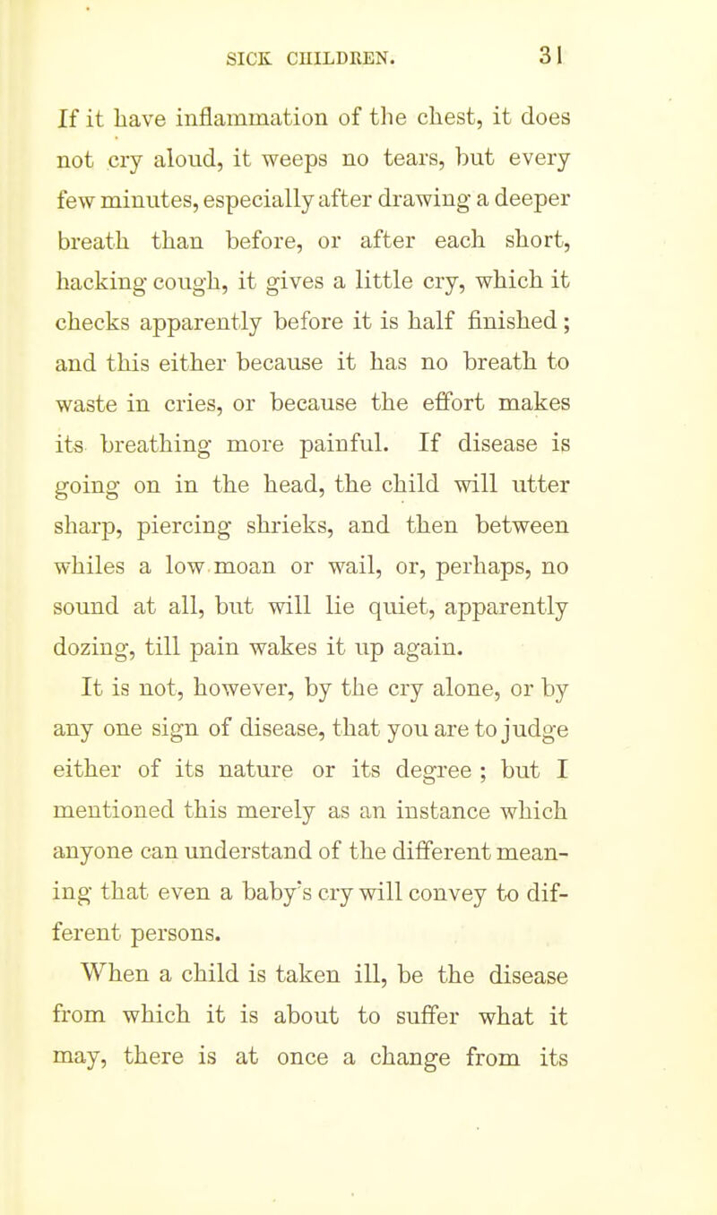 If it have inflammation of the chest, it does not cry aloud, it weeps no tears, but every few minutes, especially after drawing a deeper breath than before, or after each short, hacking cough, it gives a little cry, which it checks apparently before it is half finished; and this either because it has no breath to waste in cries, or because the effort makes its breathing more painful. If disease is going on in the head, the child will utter sharp, piercing shrieks, and then between whiles a low moan or wail, or, perhaps, no sound at all, but will lie quiet, apparently dozing, till pain wakes it up again. It is not, however, by the cry alone, or by any one sign of disease, that you are to judge either of its nature or its degree ; but I mentioned this merely as an instance which anyone can understand of the different mean- ing that even a baby's cry will convey to dif- ferent persons. When a child is taken ill, be the disease from which it is about to suffer what it may, there is at once a change from its